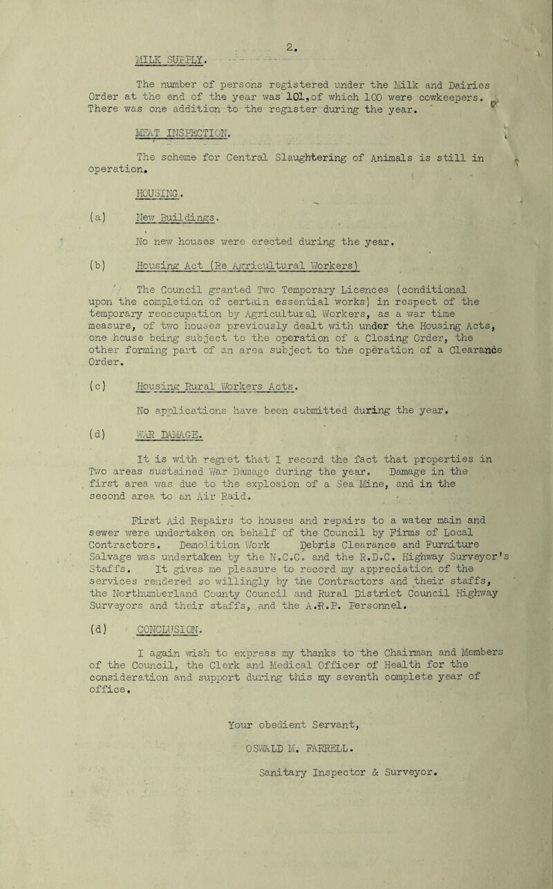 MILK SULPLY. Z The number of persons registered under the Milk and Dairies Order at the end of the year was' 101., of which 100 were cowkeepers. There was one addition to the register during the year. MEAT INSPECTION. The scheme for Central Slaughtering of Animals is still in operation. HOUSING. (a) Hew Buildings. No new houses were erected during the year. (b) Housing Act (Re Agricultural Workers) The Council granted Two Temporary Licences (conditional upon the completion of certain essential works) in respect of the temporary reqccupation by Agricultural Workers, as a war time measure, of two houses previously dealt with under the Housing Acts, one house being subject to the operation of a Closing Order, the other forming part of an area subject to the operation of a Clearance Order. ( c) Housing Rural Workers Acts. No applications have been submitted during the year. (d) WAR DAMAGE. It is with regret that I record the fact that properties in Two areas sustained War Damage during the year. Damage in the first area was due to the explosion of a SeaMine, and in the second area to an Air Raid. First Aid Repairs to houses and repairs to a water main and sewer were undertaken on behalf of the Council by Firms of Local Contractors. Demolition Work Debris Clearance and Furniture Salvage was undertaken by the N.C.C. and the R.D.C. Highway Surveyor's Staffs. It gives me pleasure to record my appreciation of the services rendered so willingly by the Contractors and their staffs, the Northumberland County Council and Rural District Council Highway Surveyors and their staffs, and the A.R.P. personnel. (d) CONCLUSION. I again wish to express my thanks to the Chairman and Members of the Council, the Clerk and Medical Officer of Health for the consideration and support during this my seventh complete year of office. Your obedient Servant, OSWALD M. FARRELL. Sanitary Inspector & Surveyor