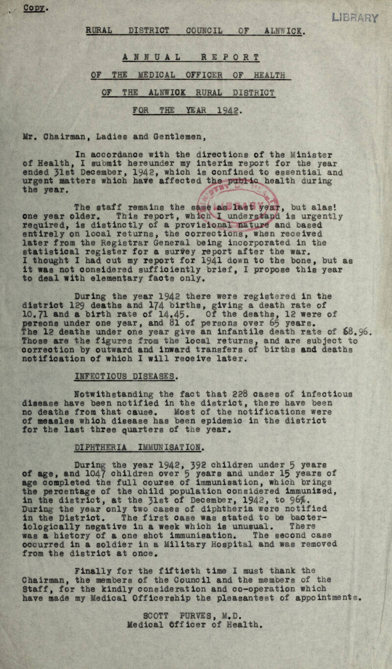 C0££. .1BRARY RURAL DISTRICT COUNCIL OF ALNWICK. ANNUAL REPORT OF THE MEDICAL OFFICER OF HEALTH OF THE ALNWICK RURAL DISTRICT FOR THE YEAR 1942. Mr. Chairman, Ladies and Gentlemen, In accordance with the directions of the Minister of Health, I suomit hereunder my interim report for the year ended 31st December, 1942, which is oonfined to essential and urgent matters which hate affected the public. health during the year. —-4^ X The staff remains the sawe as last year, but alas', one year older. This report, which' I understand is urgently required, is distinctly of a provisional and based entirely on local returns, the corrections, when received later from the Registrar General being incorporated in the statistical register for a survey report after the war. I thought I had cut my report for 194-1 down to the bone, but as it was not considered sufficiently brief, I propose this year to deal with elementary faots only. During the year 1942 there were registered in the district 129 deaths and 174 births, giving a death rate of 10.71 and a birth rate of 14.45* Of the deaths, 12 were of persons under one year, and 81 of persons over 65 years. The 12 deaths under one year give an infantile death rate of 68.96. Those are the figures from the local returns, and are subject to oorreotion by outward and inward transfers of births and deaths notification of which I will reoeive later. INFECTIOUS DISEASES. Notwithstanding the fact that 228 cases of infectious disease have been notified in the district, there have been no deaths from that cause. Most of the notifications were of measles whioh disease has been epidemic in the district for the last three quarters of the year. DIPHTHERIA IMMUNISATION. During the year 1942, 392 children under 5 years of age, and 1047 children over 5 years and under 15 years of age completed the full course of immunisation, which brings the percentage of the child population considered immunized, in the district, at the 31st of December, 1942, to 96%. During the year only two cases of diphtheria were notified in the Distriot. The first oase was stated to be bacter- iologically negative in a week which is unusual. There was a history of a one shot immunisation. The second case occurred in a soldier in a Military Hospital and was removed from the district at once. Finally for the fiftieth time I must thank the Chairman, the members of the Council and the members of the Staff, for the kindly consideration and co-operation which have made my Medical Officership the pleasantest of appointments. SCOTT PURVES, M.D. Medical Officer of Health