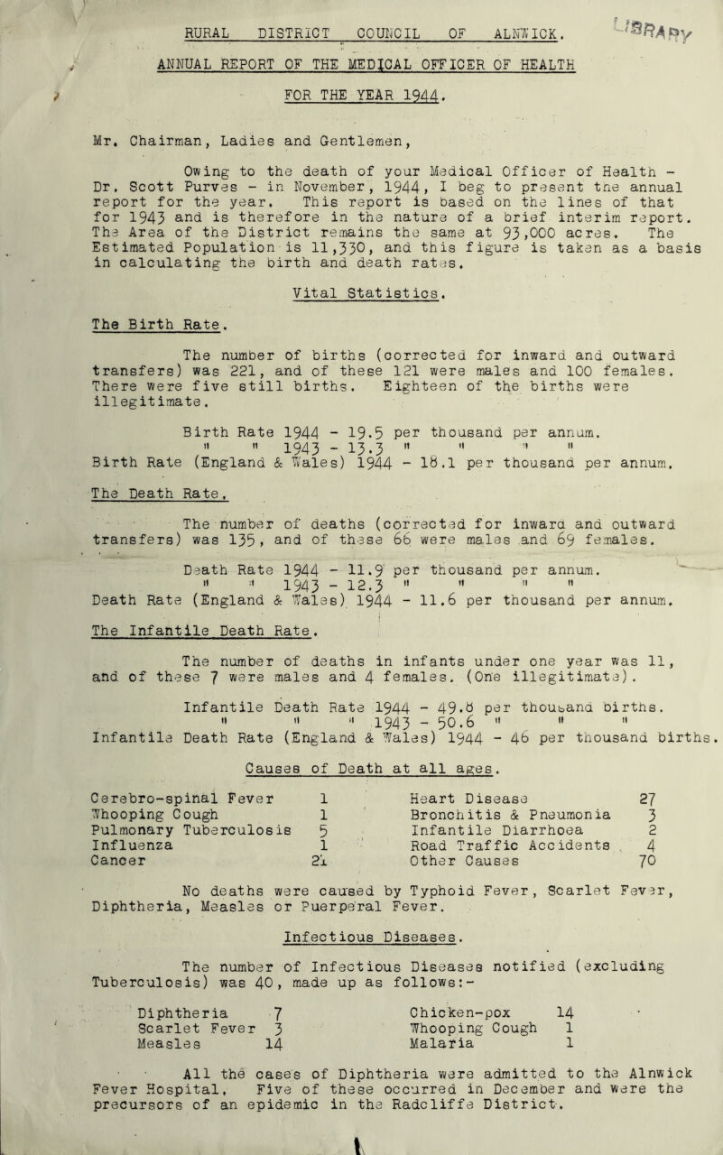 RURAL DISTRICT COUNCIL OF ALNWICK. ANNUAL REPORT OF THE MEDICAL OFFICER OF HEALTH / FOR THE YEAR 1944. Mr, Chairman, Ladies and Gentlemen, Owing to the death of your Medical Officer of Health - Dr, Scott Purves - in November, 1944, I heg to present the annual report for the year. This report is based on the lines of that for 1943 an<3 is therefore in the nature of a brief interim report. The Area of the District remains the same at 93,000 acres. The Estimated Population is 11,33°, and this figure is taken as a basis in calculating the birth and death rates. Vital Statistics, The Birth Rate. The number of births (corrected for inward and outward transfers) was 221, and of these 121 were males and 100 females. There were five still births. Eighteen of the births were illegitimate. Birth Rate 1944 - 19*5 per thousand per annum.   1943 - 13.3 ”  ”  Birth Rate (England & Wales) 1944 - 18.1 per thousand per annum. The Death Rate, The number of deaths (corrected for inward and outward transfers) was 135, and of these 66 were males and 69 females. Death Rate 1944 - 11.9 per thousand per annum.   1943 - 12.3     Death Rate (England & Wales) 1944 - 11.6 per thousand per annum. i The Infantile Death Rate. The number of deaths in infants under one year was 11, and of these 7 were males and 4 females. (One illegitimate). Infantile Death Rate 1944 - 49*8 per thousand births. '» « » 1943 - 50.6  »  Infantile Death Rate (England & Wales) 1944 - 4° per thousand births. Causes of Death at all ages. Cerebro-spinal Fever 1 Heart Disease 27 Whooping Cough 1 Bronchitis & Pneumonia 3 Pulmonary Tuberculosis 5 Infantile Diarrhoea 2 Influenza 1 Road Traffic Accidents 4 Cancer 21 t Other Causes 70 No deaths were c ause d by Typhoid Fever, Scarlet Fever, Diphtheria, Measles or ? uerperal Fever. Infectious Diseases. The number of Infectious Diseases notified (excluding Tuberculosis) was 4°, made up as follows:- Diphtheria 7 Chicken-pox 14 Scarlet Fever 3 Whooping Cough 1 Measles 14 Malaria 1 All the cases of Diphtheria were admitted to the Alnwick Fever Hospital, Five of these occurred in December and w ere the precursors of an epidemic in the Radcliffe District.