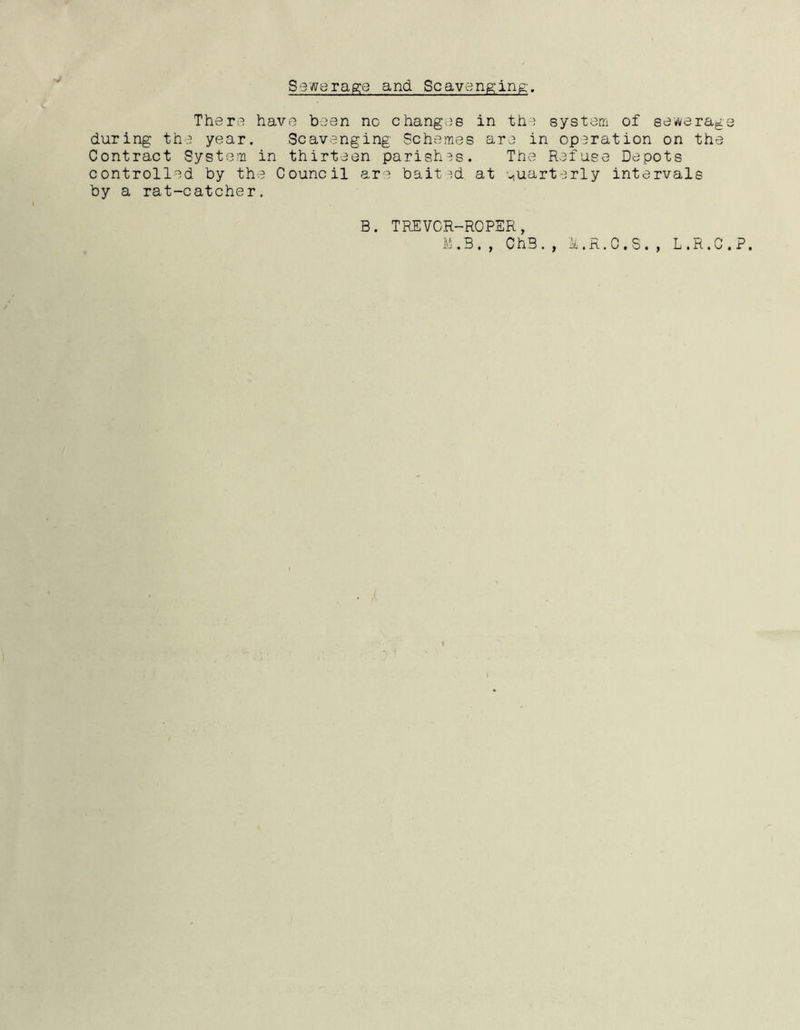 Sewerage and. Scavenging'. Thera have been no changes in the system of sewerage during the year. Scavenging Schemes are in oparation on the Contract System in thirteen parishes. The Refuse Depots controlled by the Council are bait ad at quarterly intervale by a rat-catcher. B. TREVOR-ROPER, M.B,, ChB.f M. R. C. S., L.R.C.P.