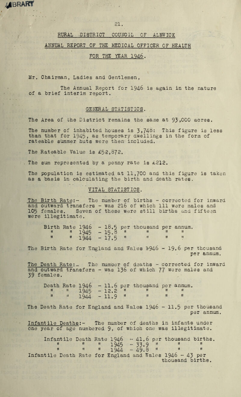 .j^BRARf . 21. RURAL -DISTRICT COUNCIL OF ALNWICK ANNUAL REPORT OR THE MEDICAL OFFICER OF HEALTH FOR THE YEAR 1946. Mr. Chairman, Ladies and Gentlemen, The Annual Report for 194-6 is again in the nature of a brief interim report. GENERAL STATISTICS. The Area of the District remains the same at 93>000 acres. The number of inhabited houses is 3)74-6: This figure is less than that for 1945> as temporary dwellings in the form of rateable summer huts were then- included. The Rateable Value is £52,872. . The sum represented by a penny rate is £212. The population is estimated at 11,700 and this figure is taken as a basis in calculating the birth and death rates. vital statistics. The Birth Rate:- The number of births - corrected for inward and outward transfers - was 216 of which 111 were males and 105 females. Seven of these were still births and fifteen were illegitimate. Birth Rate 1946 - 18.5 per thousand per annum.   1945 -15.8     » « 1944 - 17.5     The Birth Rate for England and Wales 1946 - 19.6 per thousand •■ .per annum. The Death Rate:_ The number of deaths - corrected for inward and outward transfers - was 136 of which 77 were males and 39 females. Death Rate 1946 - 11.6 per thousand per annum. II II 1 Q/l C _ 1 p p II II II 11 ■t » 1944 - n’9 '» » 11 « The Death Rate for England and Wales 1946 - 11.5 Per thousand per annum. Infantile Deaths:- The number of deaths in infants under one year of age numbered 9, of which one was illegitimate. Infantile Death Rate 1946 M 41.6 per thousand births. 11 11 11 1945 “33.9   H || « '• 1944 - 4918   I' Infantile Death Rate for England and Wales 1946 - 43 Per thousand births.