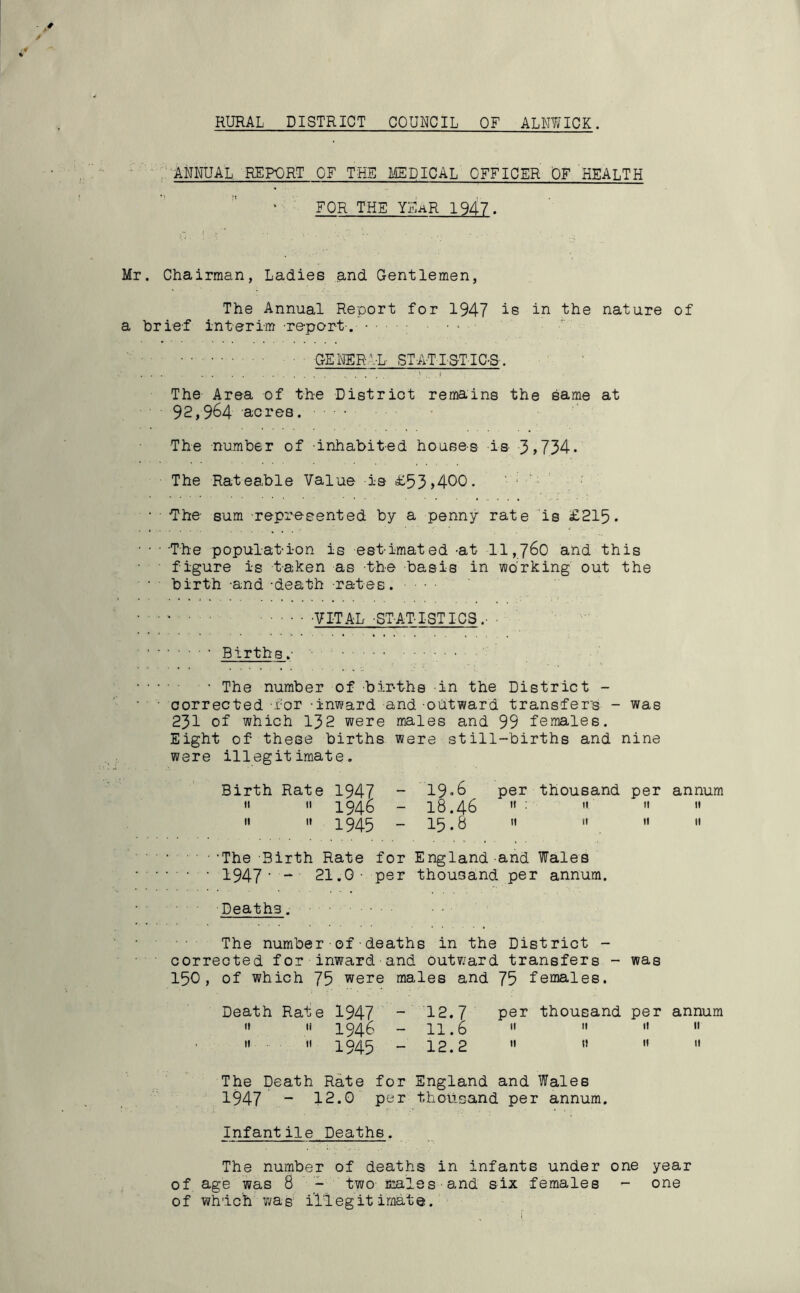 RURAL DISTRICT COUNCIL OF ALNWICK. ANNUAL REPORT OF THE MEDICAL OFFICER OF HEALTH FOR THE YEaR 1947. Mr. Chairman, Ladies and Gentlemen, The Annual Report for 1947 is in the nature of a brief interim -report . • • ■ ■ - • GENERAL STA-TISTIC-S. The Area of the District remains the same at 92,964 acres. The number of -inhabited houses is 3 > 734• The Rateable Value is £53>400. • ■ •The- sum represented by a penny rate is £215. ■The populat-i-on is estimated -at 11,760 and this figure i-s taken as -the basis in working out the birth -and -death -rates. • • • • VITAL -ST-AT-ISTICS ■ • - • • Births.- • • The number of births in the District - corrected for -inward and-outward transfer's - was 231 of which 152 were males and 99 females. Eight of these births were still-births and nine were illegitimate. Birth Rate 1947 - 19*6 per thousand per annum <•  1946 - I8.46 » : » « «  11 1945 - 15.8 n »   ■ ‘The Birth Rate for England and Wales • • • 1947' “ 21.0- per thousand per annum. Deatha. The number•of■deaths in the District - corrected for inward and outward transfers - was 150, of which 75 were males and 75 females. Death Rate 1947 - 12.7 per thousand per annum '* » 1946 - 11.6  »   . i! 11 1945 - 12.2  11  11 The Death Rate for England and Wales 1947 “ 12.0 per thousand per annum. Infantile Deaths. The number of deaths in infants under one year of age was 8 - two males and six females - one o f which wa e i’ll eg it imat e.