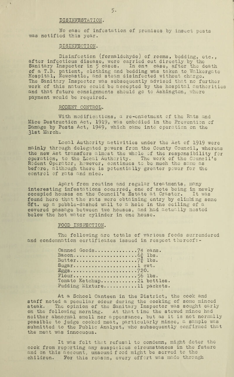 5- DISINFESTATION. No caso of infestation of premises by insect pests was notified this year. DISINFECTION. Disinfection (formaldehyde) of rooms, beddings etc., after infectious disease, were carried out directly by the Sanitary Inspector in 5 cases. In on*} case, after the death of a T.B. patient, clothing and bedding was taken to Walkergate Hospital, Newcastle, and steam disinfected without charge. The Sanitary Inspector was subsequently advised that no further work of this nature could be accepted by the hospital authorities and that future consignments should go to Ashington, where payment would be required. RODENT CONTROL. With modifications, a re-enactment of the Rats and Mice Destruction Act, 1919» was embodied in the Prevention of Damage by Pests Act, 1949s which came into operation on the 31st March. Local Authority activities under the Act of 1919 were mainly through delegated powers from the County Council, whereas the new Act transfers almost the whole of the responsibility for operation, to the Local Authority. The work of the Council's Rodent Operator, however, continues to be much the same as before, although there is potentially greater power for the control of rats and mice. Apart from routine and regular treatments, many interesting infestations occurred, one of note being in newly occupied houses on the Council’s Estate at Craster. It was found here that the rats were obtaining entry by climbing some 8ft. up a pebble-dashed wall to a hole in the ceiling of a covered passage between two houses, and had actually nested below the hot water cylinder in one house. POOD INSPECTION. The following are totals of various foods surrendered and condemnation certificates issued in respect thereofs- Canned Goods .........74 cans. Bacon. ... . . 61- lbs. Butter.. 7f lbs. Sugar. . 1 cwt. Eggs 720. Flour 56 lbs . Tomato Ketchup 21 bottles. Pudding Mixture........... 11 packets. At a School Canteen in the District, the cook and staff noted a peculiar odour during the cooking of some minced steak. The opinion of the Sanitary Inspector was sought early on the following morning. At that time the stewed mince had neither abnormal smell nor appearance, but as it is not normally possible to judge cooked meat, particularly mince, a sample was submitted to the Public Analyst, who subsequently confirmed that the meat was innocuous. It was felt that refusal to condemn, might deter the cook from reporting any suspicious circumstances in the future and on this account, unsound f ood might be served to the children. For this reason, every effort was made through