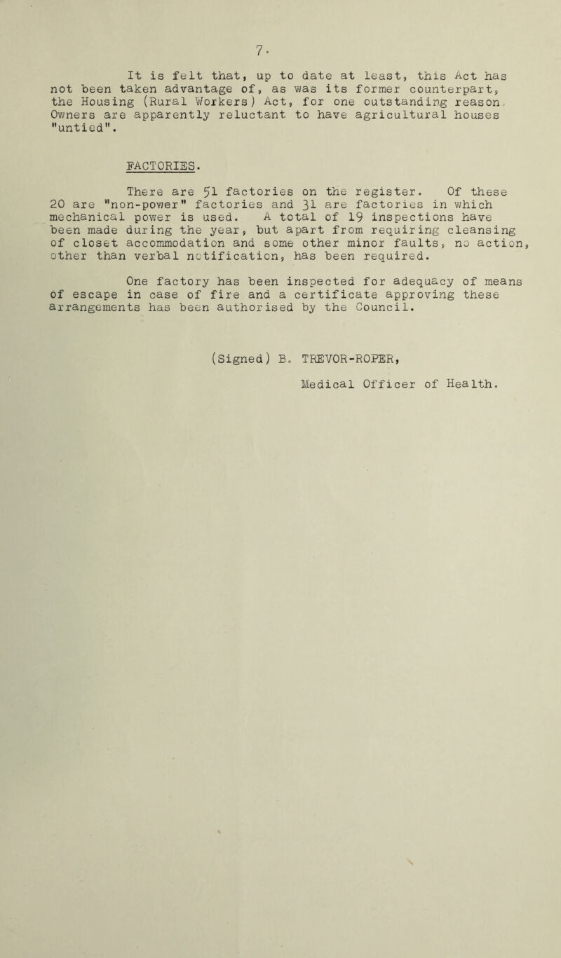 It is felt that, up to date at least, this Act has not been taken advantage of, as was its former counterpart, the Housing (Rural Workers) Act, for one outstanding reason, Owners are apparently reluctant to have agricultural houses untied. FACTORIES. There are factories on the register. Of these 20 are non-power factories and 3^ are factories in which mechanical power is used. A total of 19 inspections have been made during the year, but apart from requiring cleansing of closet accommodation and some other minor faults, no action, other than verbal notification, has been required. One factory has been inspected for adequacy of means of escape in case of fire and a certificate approving these arrangements has been authorised by the Council. (Signed) B. TREVOR-ROPER, Medical Officer of Health.