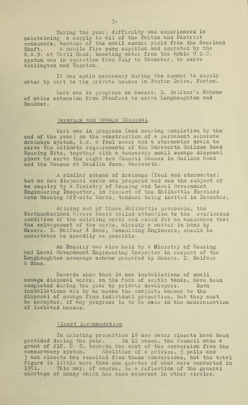 3- During the year, difficulty was experienced in maintaining a supply to all of the Felton and District consumers, because of the small summer yield from the Swarland Shaft. A mobile fire pump supplied and operated by the R0A„F. at Cavil Head, boosting water from the Amble U.D.C. system was in operation from July to November, to serve Acklington and Togston. It was again necessary during the summer to supply water by cart to the private houses in Foxton Drive, Foxton. Work was in progress on Messrs. D. Balfour’s Scheme of mains extension from Stamford to serve Longhoughton and Boulmer. Sewerage and Sewage Disposal - Work was in progress (and nearing completion by the end of the year) on the construction of a permanent separate drainage system, i.e. a foul sewer and a stormwater drain to serve the ultimate requirements of the Warkworth Guilden Road Housing Site, together with a temporary small sewage disposal plant to serve the eight new Council Houses in Guilden Road and the Houses at Maudlin Farm, Warkworth. A similar scheme of drainage (foul and stormwater) but no new disposal works was prepared and was the subject of an enquiry by a Ministry of Housing and Local Government Engineering Inspector, in respect of the Shilbottle Farriers Arms Housing Off-site Works, tenders being invited.in December. Arising out of these Shilbottle proposals, the Northumberland Rivers Board called attention to the overloaded condition of the existing v^orks and asked for an assurance that the enlargement of the works, already a matter in hand by Messrs. D. Balfour & Sons, Consulting Engineers, should be undertaken as speedily as possible. An Enquiry was also held by a Ministry of Housing and Local Government Engineering Inspector in respect of the Longhoughton sewerage scheme prepared by Messrs. D. Balfour & Sons. Records show that 14 new installations of small sewage disposal works, in the form of septic tanks, have been completed during the year by private developers. Such installations are by no means the complete answer to the disposal of sewage from individual properties, but they must be accepted, if any progress is to be made in the modernisation of isolated houses. Closet Accommodation In existing properties 19 new water closets have been provided during the year. In 12 cases, the Council made a grant of £10. 0, 0. towards the cost of the conversion from the conservancy system. Abolition of 4 privies, 5 Pails and 3 ash closets has resulted from these conversions, but the total figure is little more than one quarter of what were converted in 1951* This may, of course, be a reflection of the general shortage of money -which has been apparent in other circles.