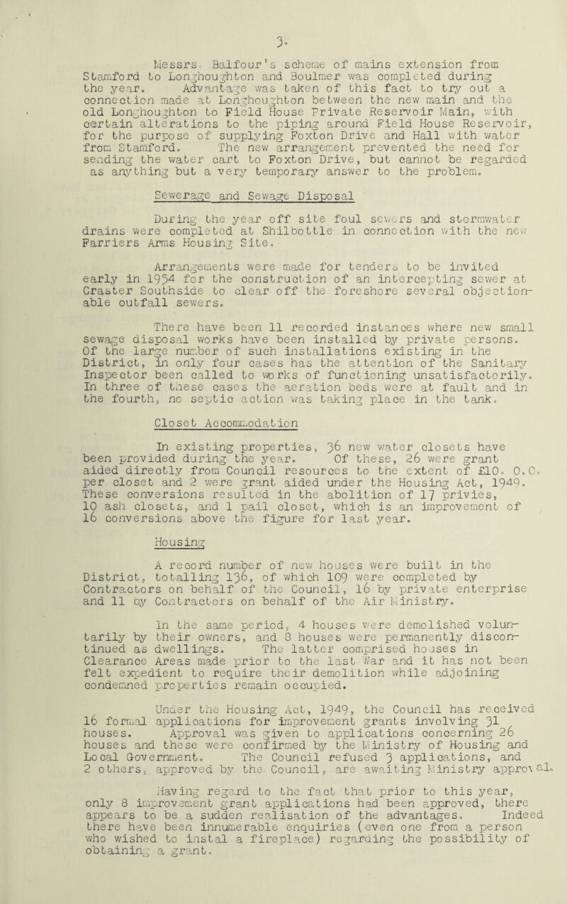 3° Messrs- Balfour's scheme of mains extension from Stamford to Lon thoughton and Boulmer was completed during the year. Advantage was taken of this fact to try out a connection made at Longhoughton between the new main and the old Longhoughton to Field House Private Reservoir Main, with certain alterations to the piping around Field House Reservoir, for the purpose of supplying Foxton Drive and Hall with water from Stamford. The new arrangement prevented the need for sending the water cart to Foxton Drive, but cannot be regarded as anything but a very temporary answer to the problem. Sewerage and Sewage Disposal During the year off site foul sewers and stormwater drains were completed at Shilbottle in connection with the new Farriers Arms Housing Site. Arrangements were made for tenders to be invited early in 19M for the construction of an intercejjting sewer at Craster Southside to clear off the foreshore several objection- able outfall sewers. There have been 11 recorded instances where new small sewage disposal works have been installed by private persons. Of the lar^e number of such installations existing in the District, in only four cases has the attention of the Sanitary Inspector been called to works of functioning unsatisfactorily. In three of these cases the aeration beds were at fault and in the fourth, no septic action was taking place in the tank. Closet Accommodation In existing properties, 36 new water closets have been provided during the year. Of these, 26 were grant aided directly from Council resources to the extent of £10. 0.0. per closet and 2 were grant aided under the Housing Act, 1949» These conversions resulted in the abolition of 17 privies, 10 ash closets, and 1 pail closet, which is an improvement of l6 conversions above the figure for last year. Housing A record number of new houses were built in the District, totalling 136, of which 109 were completed by Contractors on behalf of the Council, l6 by private enterprise and 11 by Contractors on behalf of the Air Ministry. In the same period, 4 houses were demolished volun- tarily by their owners, and 8 houses were permanently discon- tinued as dwellings. The latter comprised houses in Clearance Areas made prior to the last War and it has not been felt expedient to require their demolition while adjoining condemned properties remain occupied. Under the Housing Act, 1949, the Council has received l6 formal applications for improvement grants involving 31 houses. Approval was given to applications concerning 26 houses and these were confirmed by the Ministry of Housing and Local Government. The Council refused 3 applications, and 2 others, approved by the- Council, are awaiting Ministry appro\ nl. Having regard to the fact that prior to this year, only 8 improvement grant applications had been approved, there appears to be a sudden realisation of the advantages. Indeed there have been innumerable enquiries (even one from a person who wished to instal a fireplace) regarding the possibility of obtaining a grant.