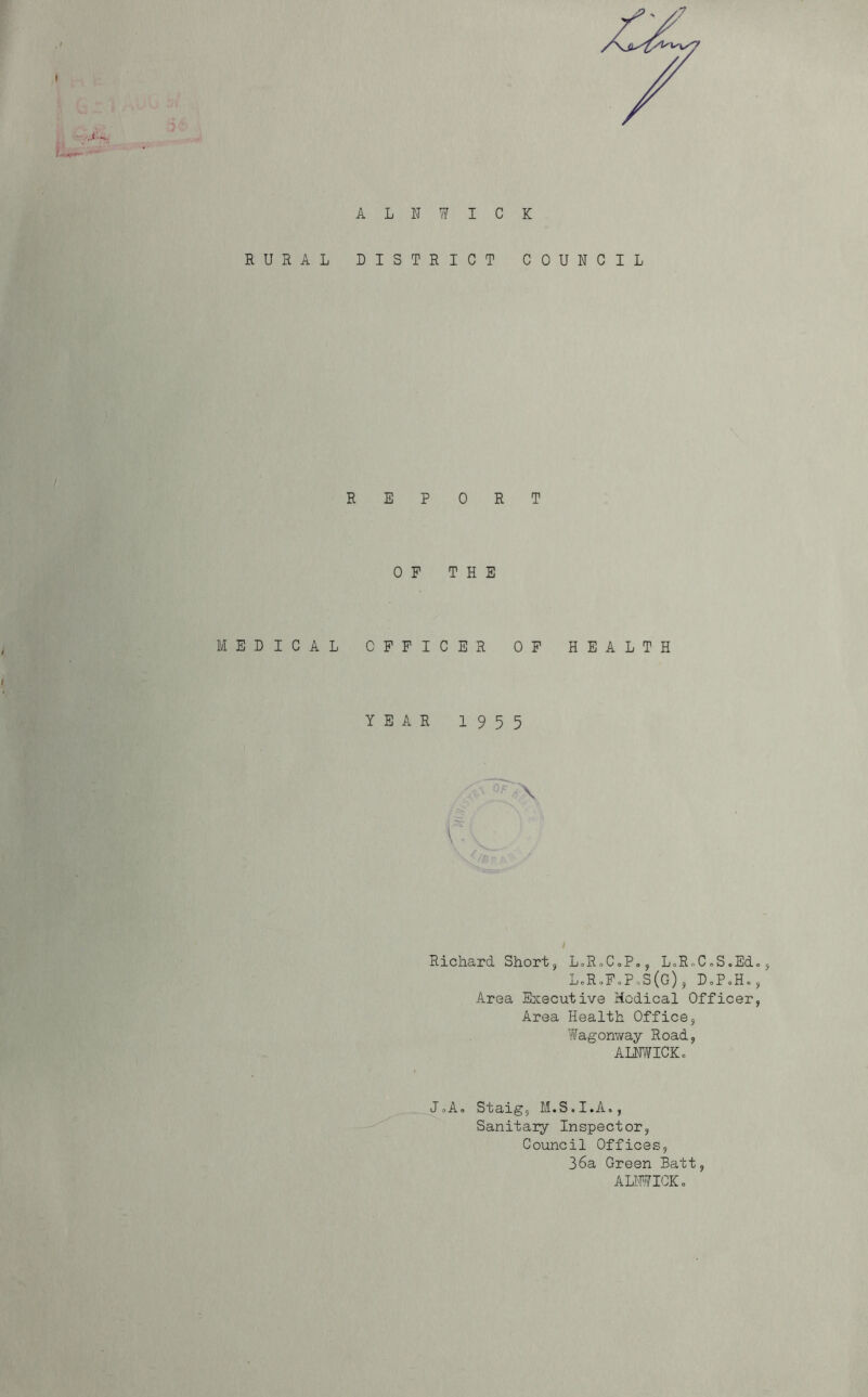 •7 / ALNWICK RURAL DISTRICT COUNCIL REP 0 P EDICAL CPFI YEAR 0 R T THE C E R OF 19 5 5 HEALTH / Richard. Short, LoRoCoP,, LoRoCoS.EcL, L.R*FoP,S(G), DoPoHo, Area Executive Medical Officer, Area Health Office, Wagonway Road, ALNWICKc JoA, Staig, M.S.I.A., Sanitary Inspector, Council Offices, 36a Green Batt, ALNWICK o