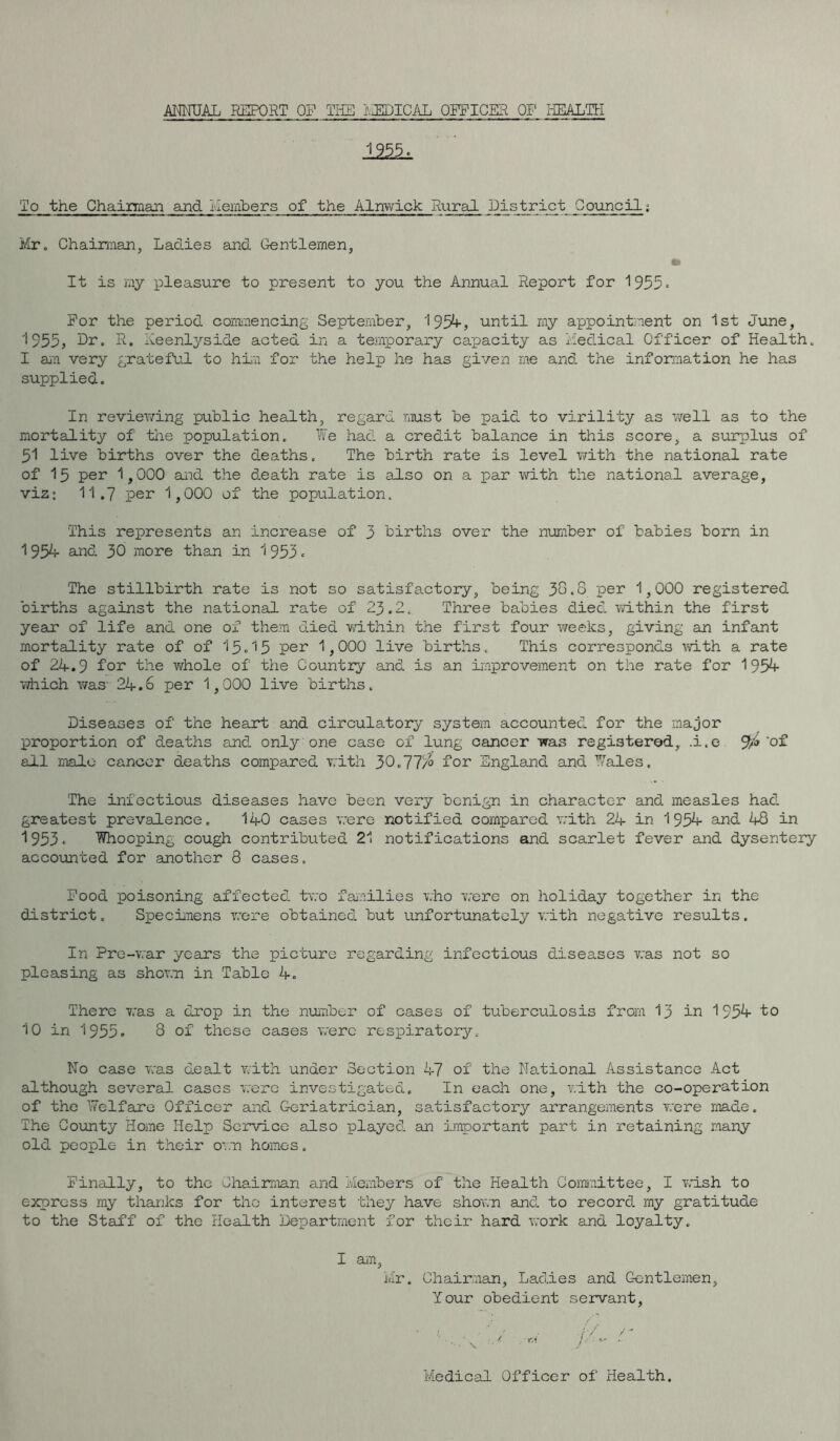 ANNUAL REPORT OP THE MEDICAL OFFICER OP HEALTH 125k To the Chairman and Members of the Alnwick Rural District Council; Mr. Chairman, Ladies and Gentlemen, to It is my pleasure to present to you the Annual Report for 1955 - Por the period commencing September, 1954, until my appointment on 1st June, ''955, Hr. R. Keenlyside acted in a temporary capacity as Medical Officer of Health. I an very grateful to him for the help he has given me and the information he has supplied. In reviewing public health, regard must be paid to virility as well as to the mortality of the population. lie had a credit balance in this score, a surplus of 51 live births over the deaths. The birth rate is level with the national rate of 15 per 1,000 said the death rate is also on a par with the national average, viz: 11.7 per 1,000 of the population. This represents an increase of 3 births over the number of babies born in 1954 and 30 more than in 1953 - The stillbirth rate is not so satisfactory, being 38.8 per 1,000 registered births against the national rate of 23.2. Three babies died within the first year of life and one of them died within the first four weeks, giving an infant mortality rate of of 13-15 per 1,000 live births. This corresponds with a rate of 24.9 for the whole of the Country and is an improvement on the rate for 1954- which was- 24.6 per 1,000 live births. Diseases of the heart and circulatory system accounted for the major proportion of deaths and only one case of lung cancer was registered, .i.e 9¥* ‘of all male cancer deaths compared with 30.77$ for England and Wales. The infectious diseases have been very benign in character and measles had greatest prevalence. 140 cases were notified compared with 24 in 195*4- and 48 in 1953• Whooping cough contributed 21 notifications and scarlet fever and dysentery accounted for another 8 cases. Pood poisoning affected two families who were on holiday together in the district. Specimens were obtained but unfortunately with negative results. In Pre-war years the picture regarding infectious diseases was not so pleasing as shown in Table 4. There was a drop in the number of cases of tuberculosis from 13 in 1954- to 10 in 1955. 8 of these cases were respiratory. No case was dealt with under Section 47 of the National Assistance Act although several cases were investigated. In each one, with the co-operation of the Welfare Officer and Geriatrician, satisfactory arrangements were made. The County Home Help Service also played an important part in retaining many old people in their own homes. Finally, to the Chairman and Members of the Health Committee, I wish to express my thanks for tho interest they have shown and to record my gratitude to the Staff of the Health Department for their hard work and loyalty. I am, Mr. Chairman, Ladies and Gentlemen, Your obedient servant, Medical Officer of Health.