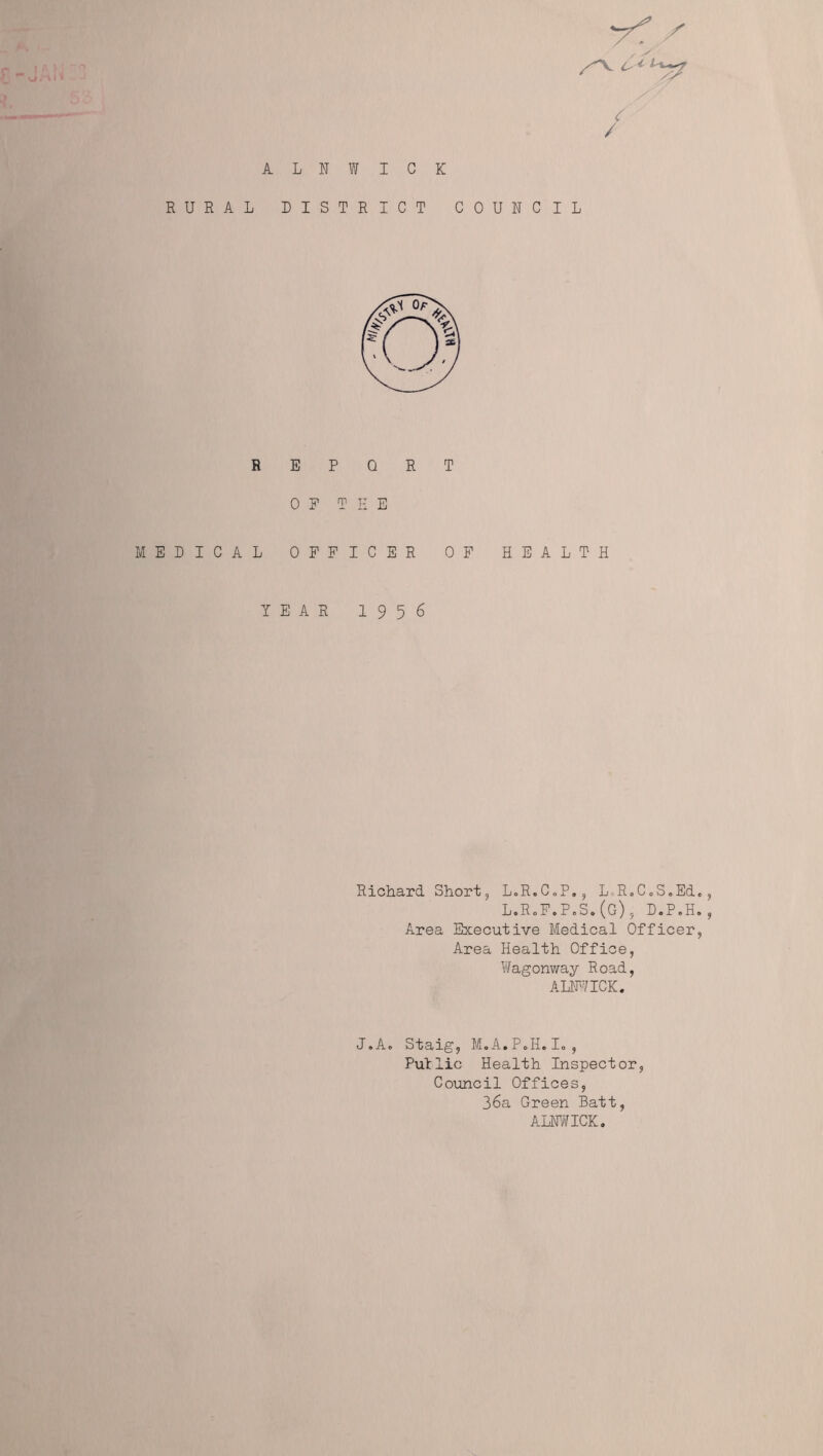 , y / ALNWICK RURAL DISTRICT COUNCIL REPORT OF THE MEDICAL OFFICER OF HEALTH YEAR 1956 Richard Short, LoR.C.P., LoR.C.S.Ed., L.RoF.PoS.(G), D.P.H., Area Executive Medical Officer, Area Health Office, Wagonway Road, ALNWICK. J.A. Staig, M.A.P.I1.I0, Put lie Health Inspector, Council Offices, 36a Green Batt, ALNWICK.