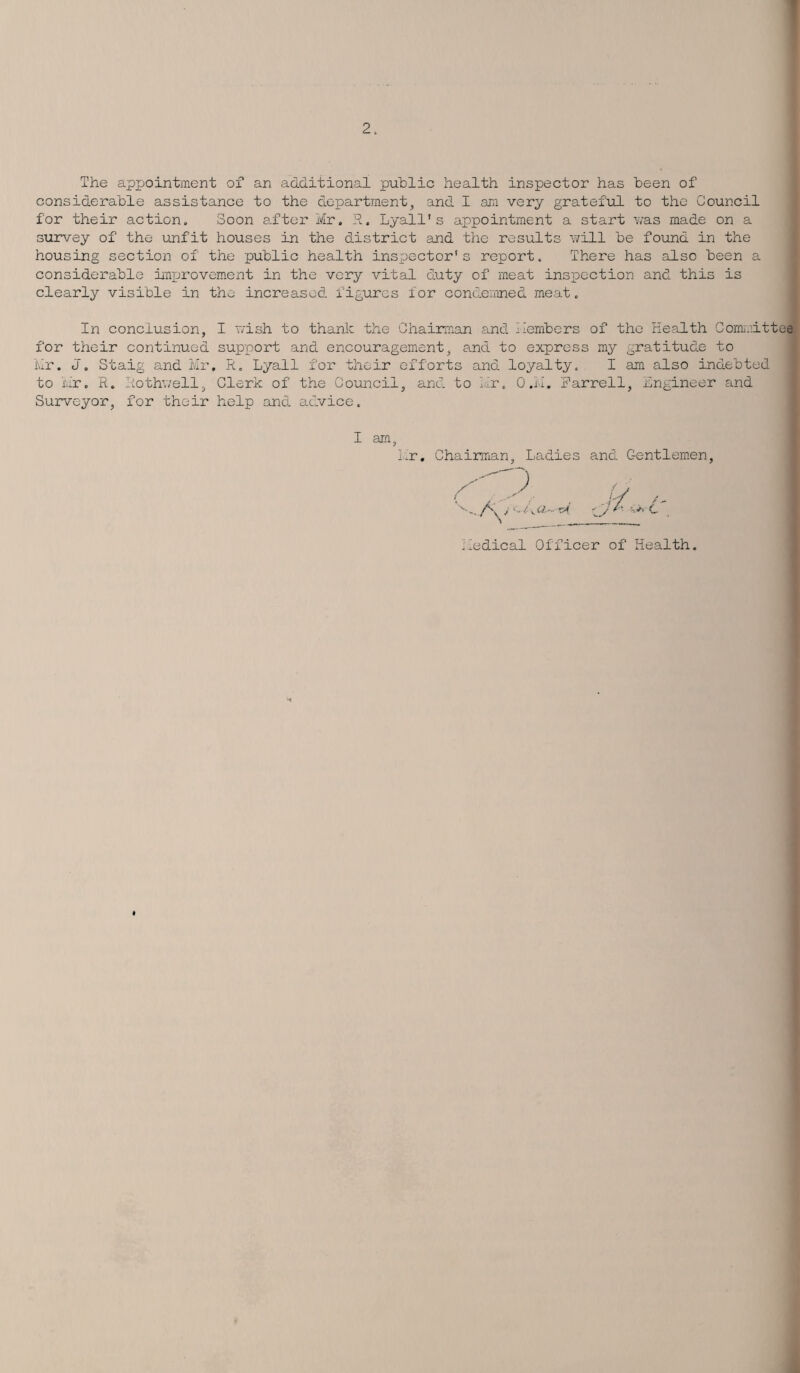 The appointment of an additional public health inspector has been of considerable assistance to the department, and I am very grateful to the Council for their action. Soon after Mr. R. Lyall's appointment a start was made on a survey of the unfit houses in the district and the results will be found in the housing section of the public health inspector's report. There has also been a considerable improvement in the very vital duty of meat inspection and this is clearly visible in the increased figures for condemned meat. In conclusion, I wish to thank the Chairman and Members of the Health Committee for their continued support and encouragement, and to express my gratitude to Mr. J. Staig and Mr. R. Lyall for their efforts and loyalty. I am also indebted to Mr. R. Rothwell, Clerk of the Council, and to Mr. O.M. Harrell, engineer and Surveyor, for their help and advice. I am .r. Chairman, Ladies and Gentlemen 'edical Officer of Health
