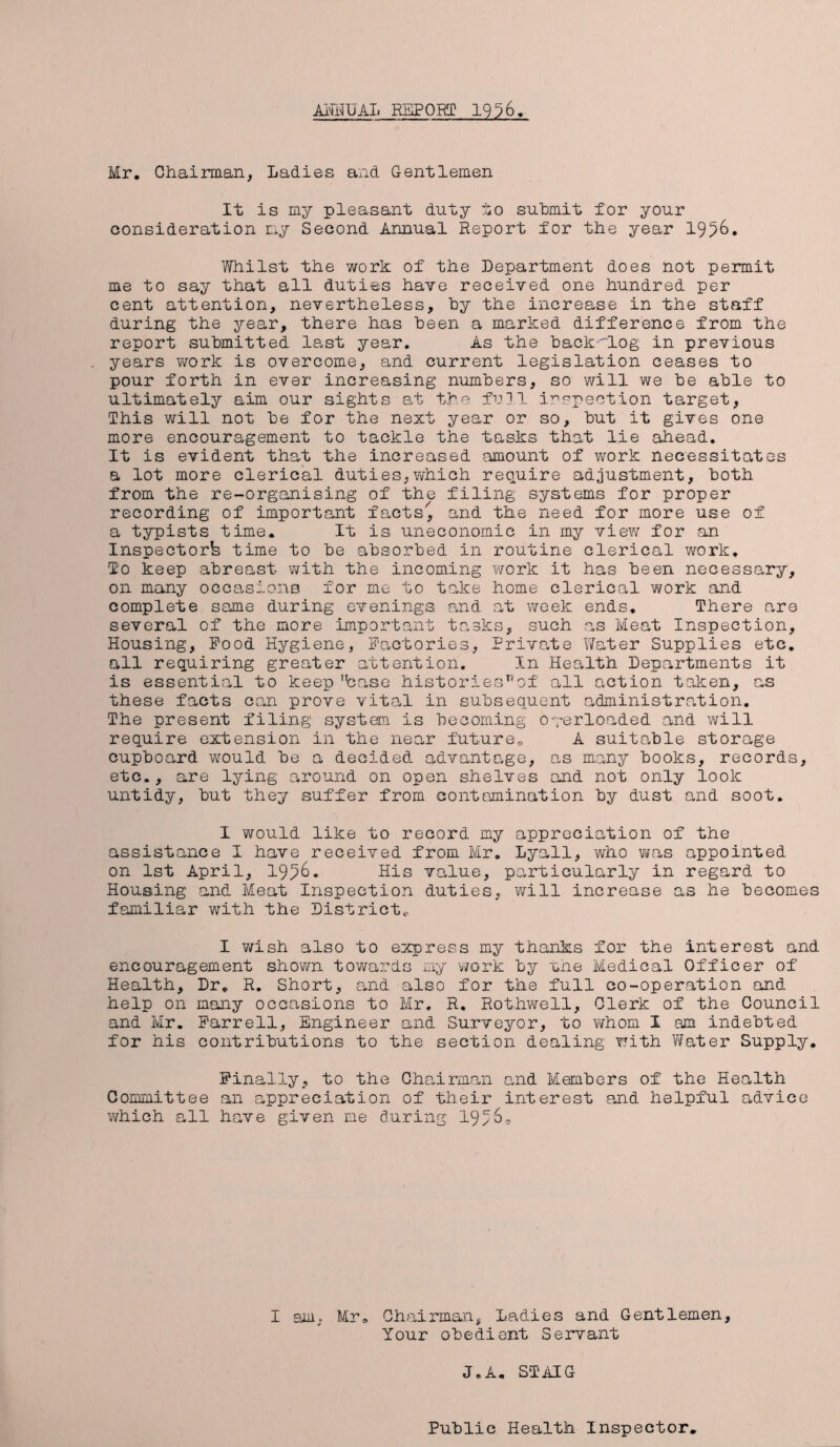 AKA UAL REPORT 19^6 Mr. Chairman, Ladies and Gentlemen It is my pleasant duty to submit for your consideration my Second Annual Report for the year 1956. Whilst the work of the Department does not permit me to say that all duties have received one hundred per cent attention, nevertheless, by the increase in the staff during the year, there has been a marked difference from the report submitted last year. As the backfLog in previous years work is overcome, and current legislation ceases to pour forth in ever increasing numbers, so will we be able to ultimately aim our sights at the full inspection target, This will not be for the next year or so, but it gives one more encouragement to tackle the tasks that lie ahead. It is evident that the increased amount of work necessitates a lot more clerical duties,which require adjustment, both from the re-organising of the filing systems for proper recording of important facts'^ and the need for more use of a typists time. It is uneconomic in my view for an Inspector^ time to be absorbed in routine clerical work. To keep abreast with the incoming work it has been necessary, on many occasions for me to take home clerical work and complete same during evenings and at week ends. There are several of the more important tasks, such as Meat Inspection, Housing, Pood Hygiene, Factories, Private Water Supplies etc. all requiring greater attention. In Health Departments it is essential to keep case historiesnof all action taken, as these facts can prove vital in subsequent administration. The present filing system is becoming overloaded and will require extension in the near future,, A suitable storage cupboard would be a decided advantage, as many books, records, etc., are lying around on open shelves and not only look untidy, but they suffer from contamination by dust and soot. I would like to record my appreciation of the assistance I have received from Mr. Lyall, who was appointed on 1st April, 19^6. His value, particularly in regard to Housing and Meat Inspection duties, will increase as he becomes familiar with the District* I wish also to express my thanks for the interest and encouragement shown towards my work by the Medical Officer of Health, Dr. R. Short, and also for the full co-operation and help on many occasions to Mr. R. Rothwell, Clerk of the Council and Mr. Farrell, Engineer and Surveyor, to whom I am indebted for his contributions to the section dealing with Water Supply. Finally, to the Chairman and Members of the Health Committee an appreciation of their interest and helpful advice which all have given me during 19>6, I am; Mr, Chairman, Ladies and Gentlemen, Your obedient Servant J.A. STAIG Public Health Inspector,