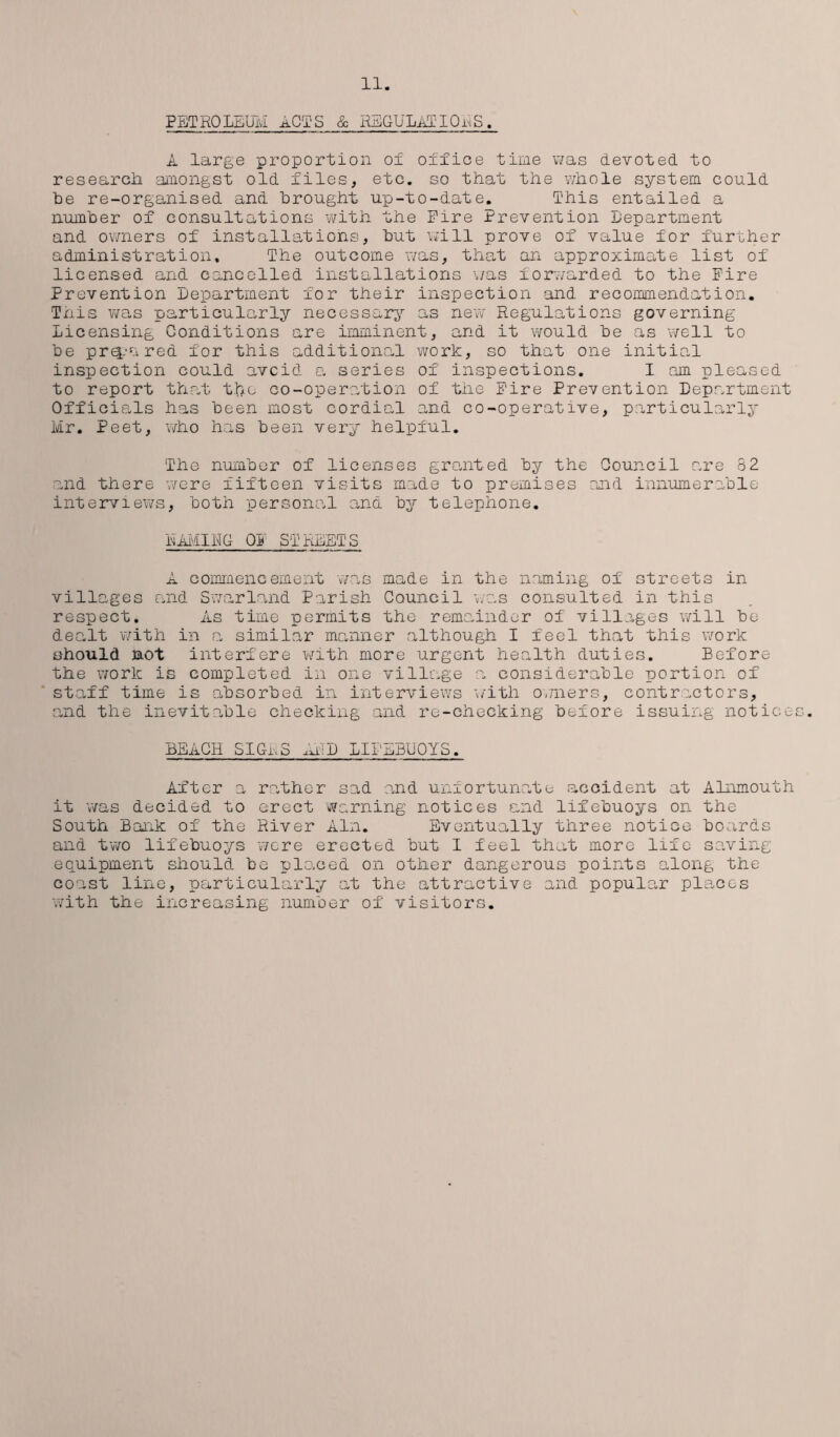 PETROLEUM aCTS & REGULATIONS. A large proportion of office time was devoted to research amongst old files, etc. so that the whole system could he re-organised and brought up-to-date. This entailed a number of consultations with the Eire Prevention Lepartment and owners of installations, hut will prove of value for further administration. The outcome was, that an approximate list of licensed and cancelled installations was forwarded to the Fire Prevention Department for their inspection and recommendation. This was particularly necessary as new Regulations governing Licensing Conditions are imminent, and it would he as well to he prepnred for this additional work, so that one initial inspection could avoid a series of inspections. I am pleased to report that tfoe co-operation of the Eire Prevention Department Officials has been most cordial and co-operative, particularly Mr. Peet, who has been very helpful. The number of licenses granted by the Council are 82 and there were fifteen visits made to premises and innumerable interviews, both personal and by telephone. NAMING OR STREETS A commencement was made in the naming of streets in villages and Swarland Parish Council was consulted in this respect. As time permits the remainder of villages will be dealt with in a similar manner although I feel that this work should not interfere with more urgent health duties. Before the work is completed in one village a considerable portion of staff time is absorbed in interviews with owners, contractors, and the inevitable checking and re-checking before issuing notices. BEACH SIGrS ,a:D LIFEBUOYS. After a rather sad and unfortunate accident at Alnmouth it was decided to erect warning notices and lifebuoys on the South Bank of the River Ain. Eventually three notice boards and two lifebuoys were erected but I feel that more life saving equipment should be plo.ced on other dangerous points along the coast line, particularly at the attractive and popular places with the increasing number of visitors.