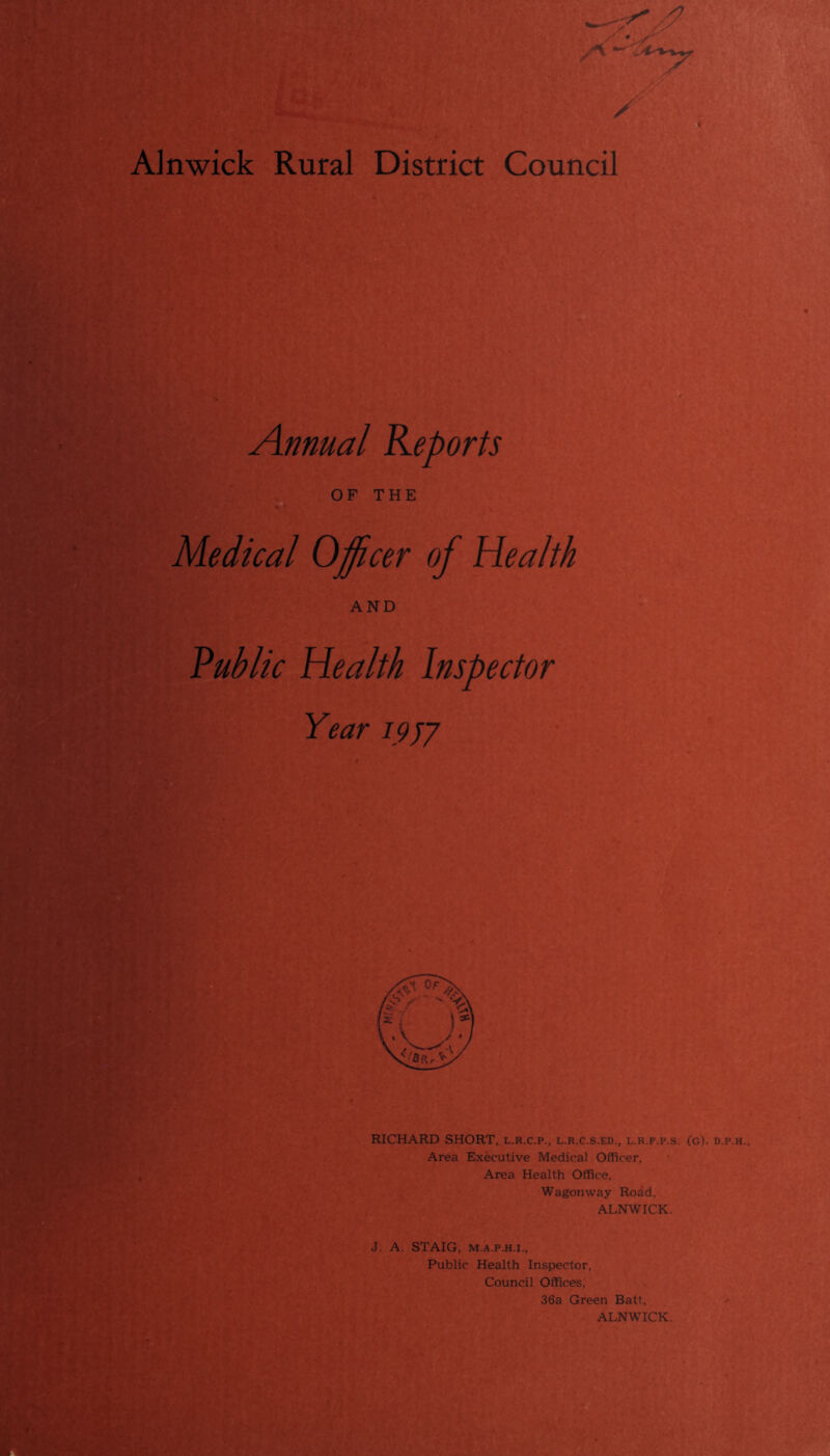 Alnwick Rural District Council Annual Reports OF THE Medical Officer of Health AND Public Health Inspector Year 1957 RICHARD SHORT, l.r.c.p., l.r.c.s.ed., l.r.f.p.s. (g). d.p.h.. Area Executive Medical Officer, Area Health Office, Wagonway Road. ALNWICK. J. A. STAIG, m.a.p.h.i., Public Health Inspector. Council Offices, 36a Green Batt, ALNWICK.