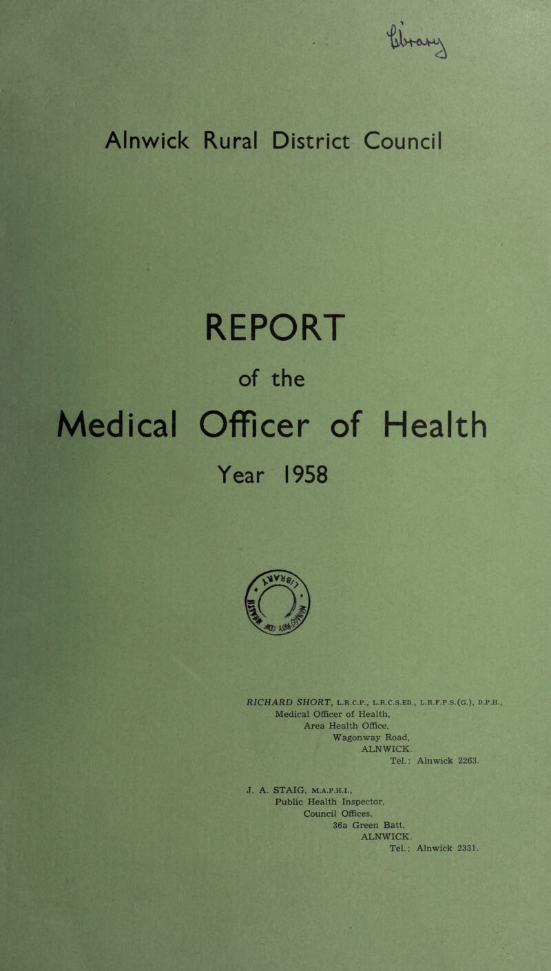 a Alnwick Rural District Council REPORT of the Medical Officer of Health Year 1958 RICHARD SHORT, l.r.c.p., l.r.c.s.ed., l.r.f.p.s.(g.), d.p. Medical Officer of Health, Area Health Office, Wagonway Road, ALNWICK. Tel.: Alnwick 2263. J. A. STAIG, m.a.p.h.i., Public Health Inspector, Council Offices, 36a Green Batt, ALNWICK. Tel.: Alnwick 2331.