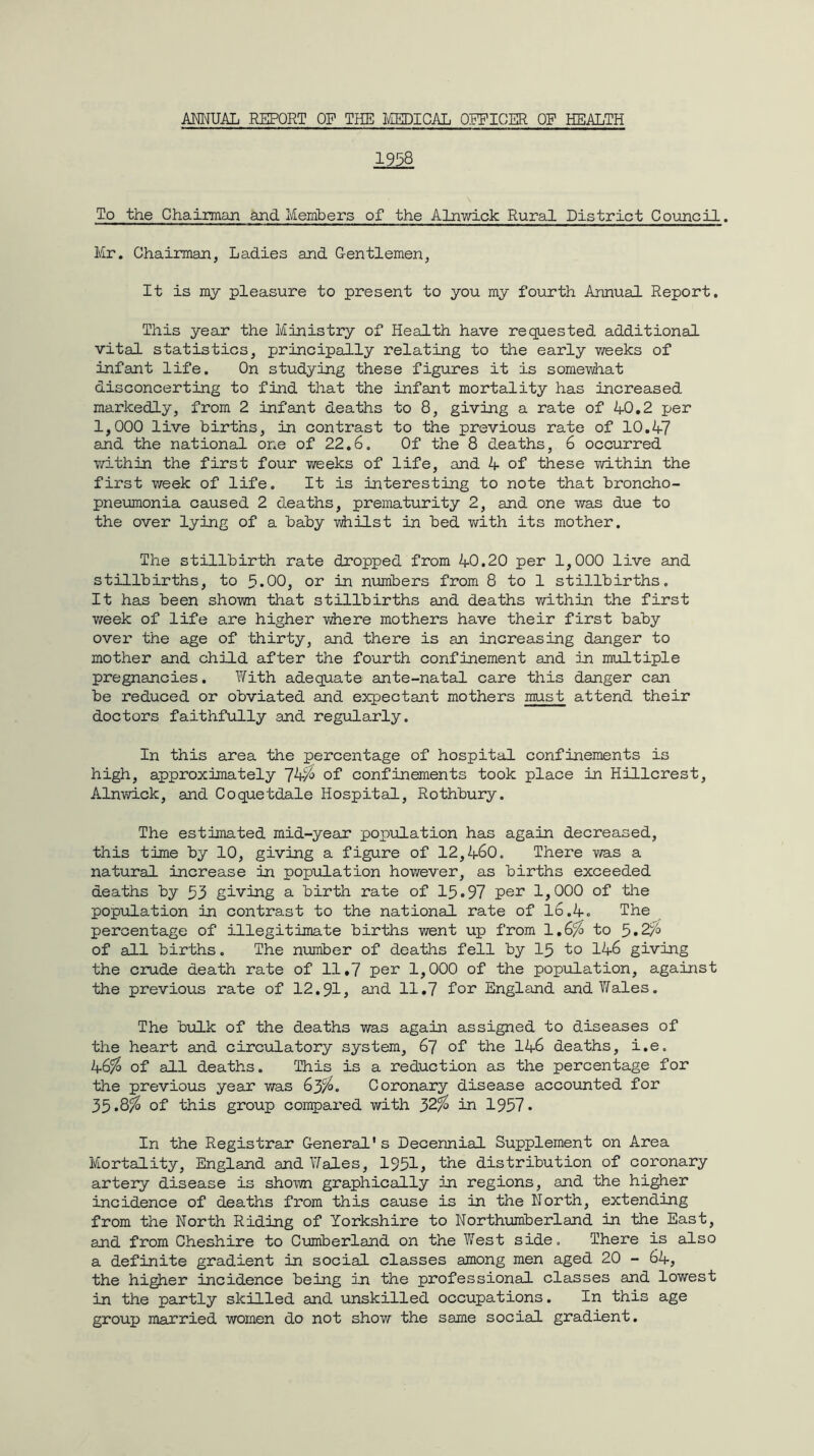1958 To the Chairman and Members of the Alnwick Rural District Council. Mr. Chairman, Ladies and Gentlemen, It is my pleasure to present to you my fourth Annual Report. This year the Ministry of Health have requested additional vital statistics, principally relating to the early weeks of infant life. On studying these figures it is somewhat disconcerting to find that the infant mortality has increased markedly, from 2 infant deaths to 8, giving a rate of 40.2 per 1,000 live births, in contrast to the previous rate of 10.47 and the national one of 22.6. Of the 8 deaths, 6 occurred within the first four weeks of life, and 4 of these within the first week of life. It is interesting to note that broncho- pneumonia caused 2 deaths, prematurity 2, and one was due to the over lying of a baby whilst in bed with its mother. The stillbirth rate dropped from 40.20 per 1,000 live and stillbirths, to 5*00, or in numbers from 8 to 1 stillbirths. It has been shown that stillbirths and deaths within the first week of life are higher where mothers have their first baby over the age of thirty, and there is an increasing danger to mother and child after the fourth confinement and in multiple pregnancies. With adequate ante-natal care this danger can be reduced or obviated and expectant mothers must attend their doctors faithfully and regularly. In this area the percentage of hospital confinements is high, approximately 74$ of confinements took place in Hillcrest, Alnwick, and Coquetdale Hospital, Rothbury. The estimated mid-year population has again decreased, this time by 10, giving a figure of 12,460. There was a natural increase in population however, as births exceeded deaths by 53 giving a birth rate of 15-97 per 1,000 of the population in contrast to the national rate of 16.4. The percentage of illegitimate births went up from 1.6$ to 5-2$ of all births. The number of deaths fell by 15 to 146 giving the crude death rate of 11.7 per 1,000 of the population, against the previous rate of 12.91, and 11.7 for England and Wales. The bulk of the deaths was again assigned to diseases of the heart and circulatory system, 67 of the 146 deaths, i.e. 46$ of all deaths. This is a reduction as the percentage for the previous year was 63$. Coronary disease accounted for 35-8$ of this group compared with 32% in 1957- In the Registrar General's Decennial Supplement on Area Mortality, England and Wales, 1951, the distribution of coronary artery disease is shown graphically in regions, and the higher incidence of deaths from this cause is in the North, extending from the North Riding of Yorkshire to Northumberland in the East, and from Cheshire to Cumberland on the West side. There is also a definite gradient in social classes among men aged 20 - 64, the higher incidence being in the professional classes and lowest in the partly skilled and unskilled occupations. In this age group married women do not show the same social gradient.