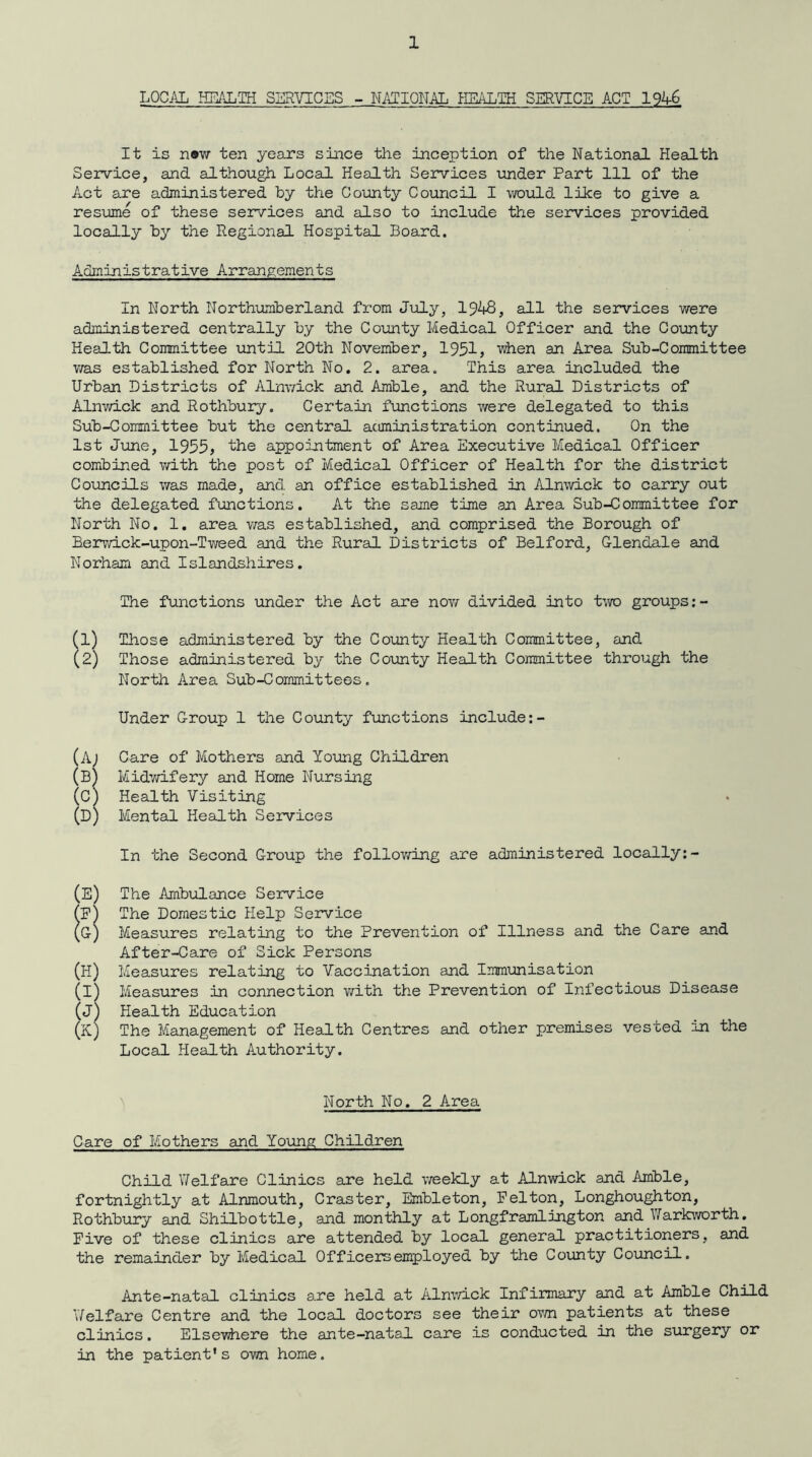 LOCAL HEALTH SERVICES - NATIONAL HEALTH SERVICE ACT 1946 It is new ten years since the inception of the National Health Service, and although Local Health Services under Part 111 of the Act are administered by the County Council I would like to give a resume of these services and also to include the services provided locally by the Regional Hospital Board. Administrative Arrangements In North Northumberland from July, 1948, all the services were administered centrally by the County Medical Officer and the County Health Committee until 20th November, 1951, when an Area Sub-Committee was established for North No. 2. area. This area included the Urban Districts of Alnwick and Amble, and the Rural Districts of Alnwick and Rothbury. Certain functions were delegated to this Sub-Committee but the central administration continued. On the 1st June, 1955, the appointment of Area Executive Medical Officer combined with the post of Medical Officer of Health for the district Councils was made, and an office established in Alnwick to carry out the delegated functions. At the same time an Area Sub-Committee for North No. 1. area was established, and comprised the Borough of Berwick-upon-Tweed and the Rural Districts of Belford, Glendale and Norham and Islandshires. The functions under the Act are now divided into two groups:- (1) Those administered by the County Health Committee, and (2) Those administered by the County Health Committee through the North Area Sub-Committees. Under Group 1 the County functions include:- (A) Care of Mothers and Young Children (B) Midwifery and Home Nursing (C) Health Visiting (D) Mental Health Services In the Second Group the following are administered locally:- (E) The Ambulance Service (F) The Domestic Help Service (G) Measures relating to the Prevention of Illness and the Care and After-Care of Sick Persons (H) Measures relating to Vaccination and Immunisation (i) Measures in connection with the Prevention of Infectious Disease (J) Health Education (K) The Management of Health Centres and other premises vested in the Local Health Authority. North No. 2 Area Care of Mothers and Young Children Child Yf elf are Clinics are held weekly at Alnwick and Amble, fortnightly at Alnmouth, Craster, Embleton, Felton, Longhoughton, Rothbury and Shilbottle, and monthly at Longframlington and Warkworth. Five of these clinics are attended by local general practitioners, and the remainder by Medical Officers employed by the County Council. Ante-natal clinics a.re held at Alnwick Infirmary and at Amble Child Y/hlfare Centre and the local doctors see their own patients at these clinics. Elsewhere the ante-natal care is conducted in the surgery or in the patient's own home.