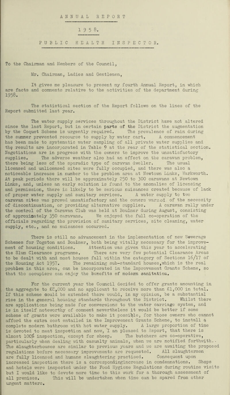 ANNUAL REPORT 1 9 5 8. PUBLIC HEALTH INSPECTOR. To the Chairman and Members of the Council, Mr. Chairman, Ladies and Gentlemen, It gives me pleasure to present my fourth Annual Report, in which are facts and comments relative to the activities of the department during 1958. The statistical section of the Report follows on the lines of the Report submitted last year. The water supply services throughout the District have not altered since the last Report, but in certain parts of the District the augmentation by the Coquet Scheme is urgently required. The prevalence of rain during the summer prevented recourse to supply by water cart. A commencement has been made to systematic water sampling of all private water supplies and th§ results are incorporated in Table 9 at the rear of the statistical section. Negotiations are in progress with the owners to improve the unsatisfactory supplies. The adverse weather also had an effect on the caravan problem, there being less of the sporadic type of caravan dweller. The usual licensed and unlicensed sites were fully occupied, and there was also a noticeable increase in number to the problem area at Newtown Links, Warkworth. At peak periods there will be approximately 250 to 300 caravans at Newtown Links, and, unless an early solution is found to the anomalies of licensing and permission, there is likely to be serious nuisances created because of lack of proper water supply and sanitary services. A water supply to two caravan sites was proved unsatisfactory and the owners warned- of the necessity of discontinuation, or providing alternative supplies. A caravan rally under the control of the Caravan Club was held at Boulmer during August, consisting of approximately 350 caravans. We enjoyed the full co-operation of the officials regarding the provision of sanitary services, site cleaning, water supply, etc., and no nuisances occurred. There is still no advancement in the implementation of new Sewerage Schemes for Togston and Boulmer, both being vitally necessary for the improve- ment of housing conditions. Attention was given this year to accelerating the Slum Clearance programme. There are very few potential Clearance Areas to be dealt with and most houses fall within the category of Sections 16/17 of the Housing Act 1957t The remaining sub-standard houses,which is the real problem in this area, can be incorporated in the Improvement Grants Scheme, so that the occupiers can enjoy the benefits of modem sanitation. For the current year the Council decided to offer grants amounting in the aggregate to £8.,.000 and no applicant to receive more than £1,000 in total. If this scheme could be extended there would, in my opinion, be a substantial rise in the general housing standards throughout the District. Whilst there are applications being made for conversions to the water carriage system, and is in itself noteworthy of comment nevertheless it would be better if some scheme of grants were available to make it possible, for those owners who cannot afford the extra cost entailed in the Improvement Grants Scheme, to install a complete modern bathroom with hot water supply. A large proportion of time is devoted to meat inspection and now, I am pleased to Report, that there is almost 100^ inspection, except for sheep. The butchers are co-operative, particularly when dealing with casualty animals, when we are notified forthwith.- The slaughterhouses are similar to previous years and we are awaiting the proposed regulations before necessary improvements are requested. All slaughtermen are fully licensed and humane slaughtering practised. Consequent upon increased inspection there is a correspondingincrease in condemnations. Shops and hotels were inspected under the Food Hygiene Regulations during routine visits but I would like to devote more time to this work for a thorough assessment of all premises. This will be undertaken when time can be spared from other urgent matters.