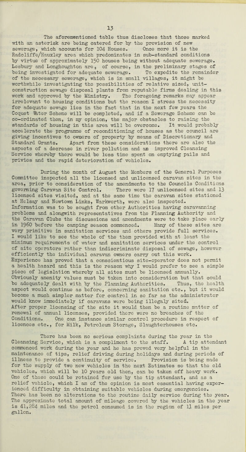The aforementioned table thus discloses that those marked with an asterisk are being catered for by the provision of new sewerage, which accounts for 104 Houses. Once more it is the Radcliffe/Hauxley area which predominates in sub-standard conditions by virtue of approximately 150 houses being without adequate sewerage. Lesbury and Longhoughton are, of course, in the preliminary stages of being investigated for adequate sewerage. To expedite the remainder of the necessary sewerage, which is in small villages, it might be worthwhile investigating the possibilities of relative sized, unit- construction sewage disposal plants from reputable firms dealing in this work and approved by the Ministry. The foregoing remarks may appear irrelevant to housing conditions but the reason I stress the necessity for adequate sewage lies in the fact that in the next few years the Coquet liter Scheme will be completed, and if a Sewerage Scheme can be co-ordinated then, in my opinion, the major obstacles to raising the standards of housing in this area will be overcome. It would probably accelerate the programme of reconditioning of houses as the council are giving incentives to owners of property by means of Discretionary and Standard Grants. Apart from these considerations there are also the aspects of a decrease in river pollution and an improved Cleansing Service whereby there would be less time spent on emptying pails and privies and the rapid deterioration of vehicles. During the month of August the Members of the General Purposes Committee inspected all the licensed and unlicensed caravan sites in the area, prior to consideration of the amendments to the Councils Conditions governing Caravan Site Control. There were 17 unlicensed sites and 13 licensed sites visited, and at the same time the caravan sites stationed at Helsay and Newtown Links, Warkworth, were also inspected. Information was to be sought from other Authorities having caravanning problems and alongwith representatives from the Planning Authority and the Caravan Clubs the discussions and amendments were to take place early in i960 before the camping season commenced. Many of these sites are very primitive in sanitation services and others provide full services. I would like to see the whole of the them provided with at least the minimum requirements of water and sanitation services under the control of site operators rather than indiscriminate disposal of sewage, however efficiently the individual caravan owners carry out this work. Experience has proved that a conscientious site-operator does not permit a health hazard and this is the reason why I would prefer to see a simple piece of legislation whereby all sites must be licensed annually. Obviously amenity values must be taken into consideration but that oould be adequately dealt with by the Planning Authorities. Thus, the health aspect would continue as before, concerning sanitation etc., bqt it would become a much simpler matter for control in so far as the administrator would know immediately if caravans were being illegaly sited. After proper licensing of the site it would then be a routine matter of renewal of annual licenses, provided there were no breaches of the Conditions. One can instance similar control procedure in respect of licences etc., for Milk, Petroleum Storage, Slaughterhouses etc. There has been no serious complaints during the year in the Cleansing Service, which is a compliment to the staff. A tip attendant commenced work during the year and he has proved very helpful in the maintenance of tips, relief driving during holidays and during periods of illness to provide a continuity of service. Provision is being made for the supply of two new vehicles in the next Estimates so that the old vehicles, which will be 10 years old then, can be taken off heavy work. One of these could be retained for use by the tip attendant, and as a relief vehicle, which I am of the opinion is most essential having exper- ienced difficulty in obtaining suitable vehicles during emergencies. There has been no alterations to the routine daily service during the year. The approximate total amount of mileage covered by the vehicles in the year is 41,284 miles and the petrol consumed is in the region of 11 miles per gallon.