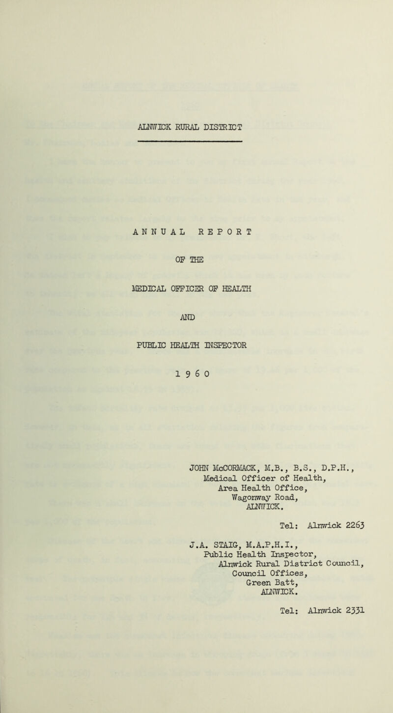 mm JDK RURAL DISTRUST ANNUAL REPORT OP THE MEDICAL OFFICER OP HEALTH AND PUBLIC HEALTH INSPECTOR I960 JOHN McCORMACK, M.B., B.3., D.P.H., Medical Officer of Health, Area Health Office, Wagonway Road, ALNWICK. Tel: Alnwick 2263 J.A. STAIG, M.A.P.H. I., Public Health Inspector, Alnwick Rural District Council, Council Offices, Green Batt, ALNWICK. Tel: Alnwick 2331