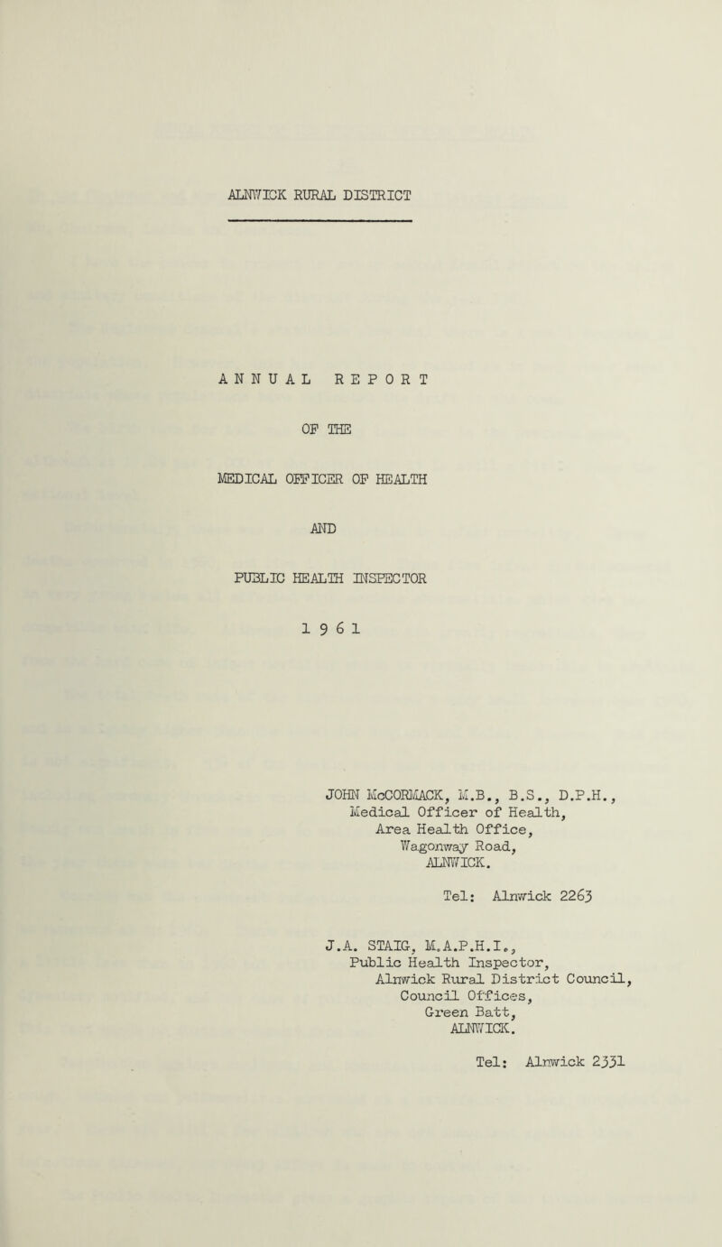 ANNUAL REPORT OP THE MEDICAL OPEICER OP HEALTH AND PUBLIC HEALIH INSPECTOR 19 6 1 JOHN McCORMACK, M.B., B.S., D.P.H., Medical Officer of Health, Area Health Office, Wa.gonway Road, ALNWICK. Tel: Alnwick 2263 J.A. STAIG, M.A.P.H.I., Public Health Inspector, Alnwick Rural District Council, Council Offices, Gi’een Batt, ALNWICK. Tel: Alnwick 2331