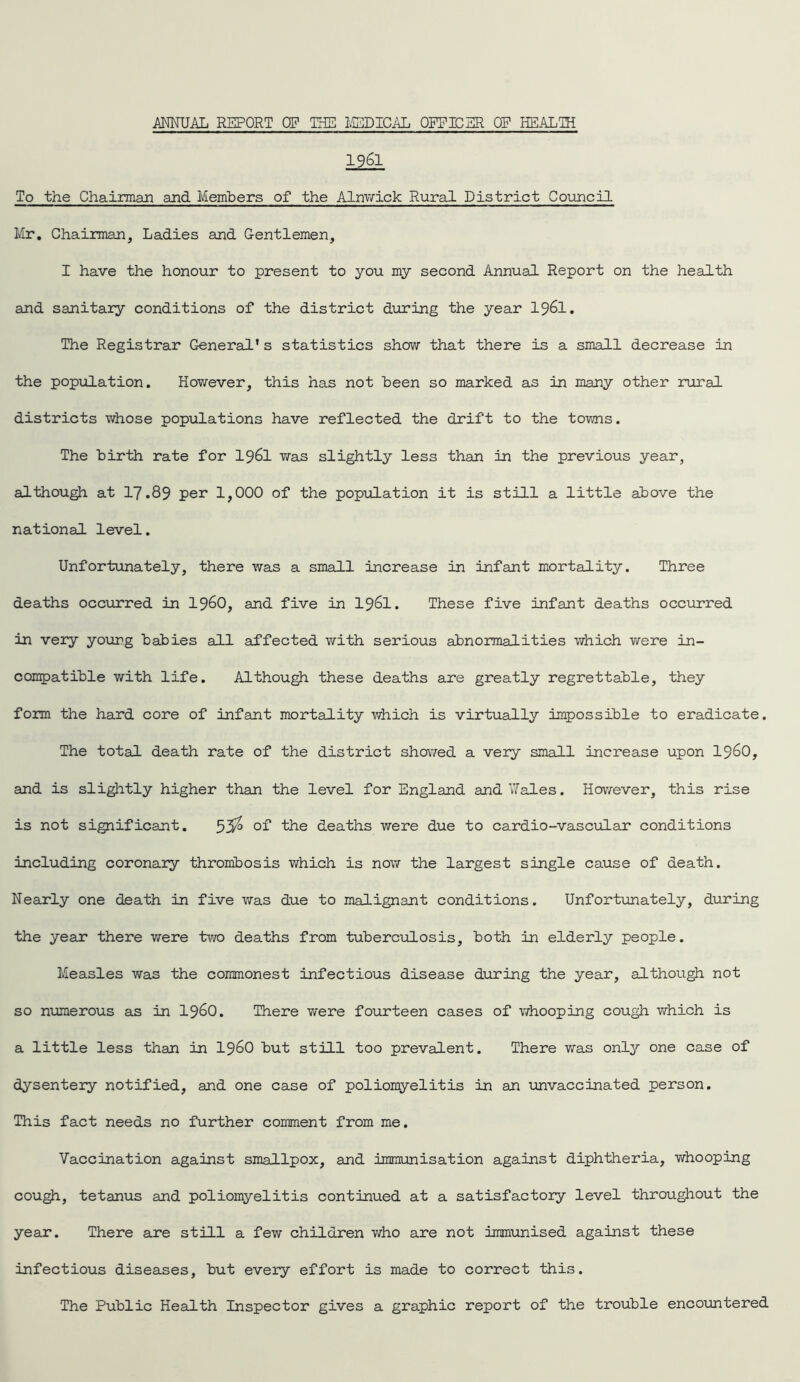 1961 To the Chairman and Members of the Alnwick Rural District Council Mr. Chairman, Ladies and Gentlemen, I have the honour to present to you my second Annual Report on the health and sanitary conditions of the district during the year 1961. The Registrar General’s statistics show that there is a small decrease in the population. However, this has not been so marked as in many other rural districts whose populations have reflected the drift to the towns. The birth rate for I96I was slightly less than in the previous year, although at 17.89 per 1,000 of the population it is still a little above the national level. Unfortunately, there was a small increase in infant mortality. Three deaths occurred in I960, and five in I96I. These five infant deaths occurred in very young babies all affected with serious abnormalities which were in- compatible with life. Although these deaths are greatly regrettable, they form the hard core of infant mortality which is virtually impossible to eradicate. The total death rate of the district showed a very small increase upon i960, and is slightly higher than the level for England and Wales. However, this rise is not significant. 55° of the deaths were due to cardio-vascular conditions including coronary thrombosis which is now the largest single cause of death. Nearly one death in five was due to malignant conditions. Unfortunately, during the year there were two deaths from tuberculosis, both in elderly people. Measles was the commonest infectious disease during the year, although not so numerous as in i960. There were fourteen cases of whooping cough which is a little less than in i960 but still too prevalent. There was only one case of dysentery notified, and one case of poliomyelitis in an unvaccinated person. This fact needs no further comment from me. Vaccination against smallpox, and immunisation against diphtheria, whooping cough, tetanus and poliomyelitis continued at a satisfactory level throughout the year. There are still a few children who are not immunised against these infectious diseases, but every effort is made to correct this. The Public Health Inspector gives a graphic report of the trouble encountered