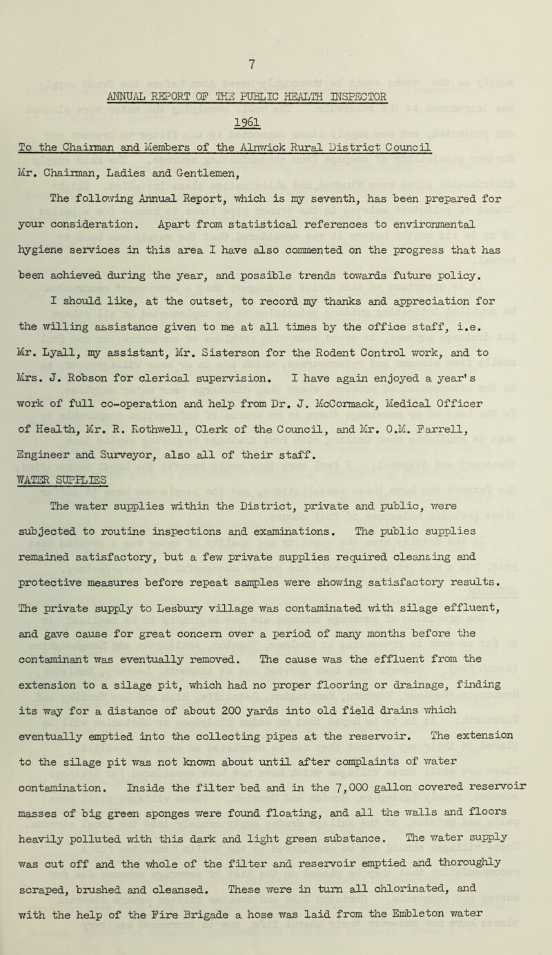ANNUAL REPORT OF TEG PUBLIC HEALTH INSPECTOR 1961 To the Chairman and Members of the Alnwick Rural District- Council Mr. Chairman, Ladies and Gentlemen, The following Annual Report, which is my seventh, has been prepared for your consideration. Apart from statistical references to environmental hygiene services in this area I have also commented on the progress that has been achieved during the year, and possible trends towards future policy. I should like, at the outset, to record my thanks and appreciation for the willing assistance given to me at all times by the office staff, i.e. Mr. Lyall, my assistant, Mr. Sisterson for the Rodent Control work, and to Mrs. J. Robson for clerical supervision. I have again enjoyed a year’s work of full co-operation and help from Dr. J. McCormack, Medical Officer of Health, Mr. R. Rothwell, Clerk of the Council, and Mr. O.M. Farrell, Engineer and Surveyor, also all of their staff. WATER SUPPLIES The water supplies within the District, private and public, were subjected to routine inspections and examinations. The public supplies remained satisfactory, but a few private supplies required cleansing and protective measures before repeat samples were showing satisfactory results. The private supply to Lesbury village was contaminated with silage effluent, and gave cause for great concern over a period of many months before the contaminant was eventually removed. The cause was the effluent from the extension to a silage pit, which had no proper flooring or drainage, finding its way for a distance of about 200 yards into old field drains which eventually emptied into the collecting pipes at the reservoir. The extension to the silage pit was not known about until after complaints of water contamination. Inside the filter bed and in the 7,000 gallon covered reservoir masses of big green sponges were found floating, and all the walls and floors heavily polluted with this dark and light green substance. The water supply was cut off and the y/hole of the filter and reservoir emptied and thoroughly scraped, brushed and cleansed. These were in turn all chlorinated, and with the help of the Fire Brigade a hose was laid from the Embleton water