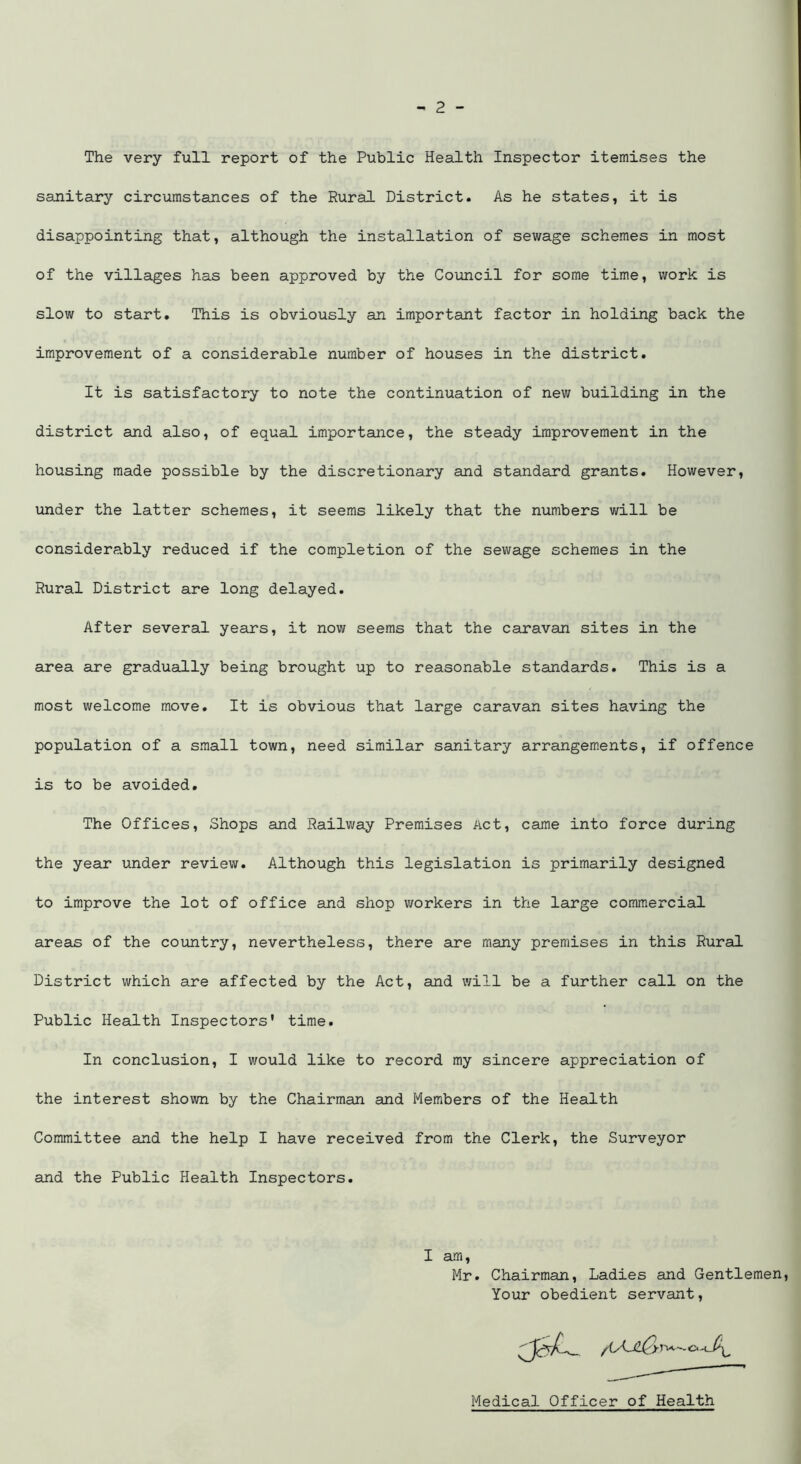 The very full report of the Public Health Inspector itemises the sanitary circumstances of the Rural District. As he states, it is disappointing that, although the installation of sewage schemes in most of the villages has been approved by the Council for some time, work is slow to start. This is obviously an important factor in holding back the improvement of a considerable number of houses in the district. It is satisfactory to note the continuation of new building in the district and also, of equal importance, the steady improvement in the housing made possible by the discretionary and standard grants. However, under the latter schemes, it seems likely that the numbers will be considerably reduced if the completion of the sewage schemes in the Rural District are long delayed. After several years, it now seems that the caravan sites in the area are gradually being brought up to reasonable standards. This is a most welcome move. It is obvious that large caravan sites having the population of a small town, need similar sanitary arrangements, if offence is to be avoided. The Offices, Shops and Railway Premises Act, came into force during the year under review. Although this legislation is primarily designed to improve the lot of office and shop workers in the large commercial areas of the country, nevertheless, there are many premises in this Rural District which are affected by the Act, and will be a further call on the Public Health Inspectors' time. In conclusion, I would like to record my sincere appreciation of the interest shown by the Chairman and Members of the Health Committee and the help I have received from the Clerk, the Surveyor and the Public Health Inspectors. I am, Mr. Chairman, Ladies and Gentlemen, Your obedient servant, Medical Officer of Health