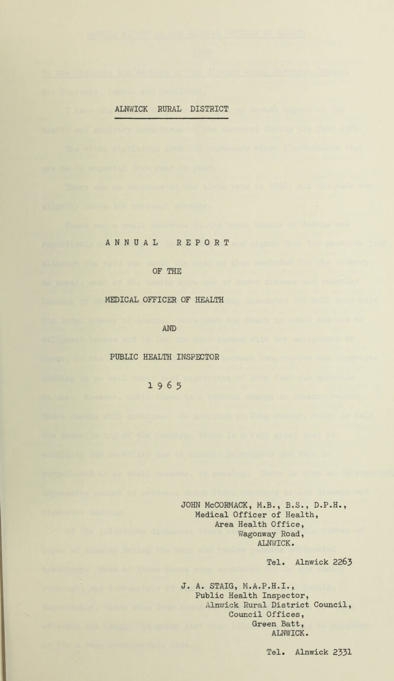 ANNUAL REPORT OF THE MEDICAL OFFICER OF HEALTH AND PUBLIC HEALTH INSPECTOR 19 6 5 JOHN McCORMACK, M.B., B.S., D.P.H., Medical Officer of Health, Area Health Office, Wagonway Road, ALNWICK. Tel. Alnwick 2263 J. A. STAIG, M.A.P.H.I., Public Health Inspector, Alnwick Rural District Council, Council Offices, Green Batt, ALNWICK. Tel. Alnwick 2331