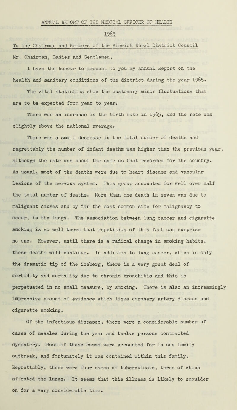 1965 To the Chairman and Members of the Alnwick Rural District Council Mr. Chairman, Ladies and Gentlemen, I have the honour to present to you my Annual Report on the health and sanitary conditions of the district during the year 1965* The vital statistics show the customary minor fluctuations that are to be expected from year to year. There was an increase in the birth rate in 19^51 and the rate was slightly above the national average. There was a small decrease in the total number of deaths and regrettably the number of infant deaths was higher than the previous year, although the rate was about the same as that recorded for the country. As usual, most of the deaths were due to heart disease and vascular lesions of the nervous system. This group accounted for well over half the total number of deaths. More than one death in seven was due to malignant causes and by far the most common site for malignancy to occur, is the lungs. The association between lung cancer and cigarette smoking is so well known that repetition of this fact can surprise no one. However, until there is a radical change in smoking habits, these deaths will continue. In addition to lung cancer, which is only the dramatic tip of the iceberg, there is a very great deal of morbidity and mortality due to chronic bronchitis and this is perpetuated in no small measure, by smoking. There is also an increasingly impressive amount of evidence which links coronary artery disease and cigarette smoking. Of the infectious diseases, there were a considerable number of cases of measles during the year and twelve persons contracted dysentery. Most of these cases were accounted for in one family outbreak, and fortunately it was contained within this family. Regrettably, there were four cases of tuberculosis, three of which affected the lungs. It seems that this illness is likely to smoulder on for a very considerable time.