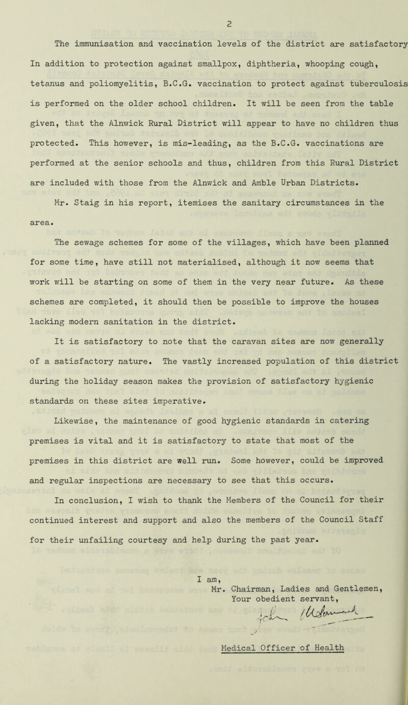 The immunisation and vaccination levels of the district are satisfactory In addition to protection against smallpox, diphtheria, whooping cough, tetanus and poliomyelitis, B.C.G. vaccination to protect against tuberculosis is performed on the older school children. It will be seen from the table given, that the Alnwick Rural District will appear to have no children thus protected. This however, is mis-leading, as the B.C.G. vaccinations are performed at the senior schools and thus, children from this Rural District are included with those from the Alnwick and Amble Urban Districts. Mr. Staig in his report, itemises the sanitary circumstances in the area. The sewage schemes for some of the villages, which have been planned for some time, have still not materialised, although it now seems that work will be starting on some of them in the very near future. As these schemes are completed, it should then be possible to improve the houses lacking modern sanitation in the district. It is satisfactory to note that the caravan sites are now generally of a satisfactory nature. The vastly increased population of this district during the holiday season makes the provision of satisfactory hygienic standards on these sites imperative. Likewise, the maintenance of good hygienic standards in catering premises is vital and it is satisfactory to state that most of the premises in this district are well run. Some however, could be improved and regular inspections are necessary to see that this occurs. In conclusion, I wish to thank the Members of the Council for their continued interest and support and also the members of the Council Staff for their unfailing courtesy and help during the past year. I am Mr. Chairman, Ladies and Gentlemen Your obedient servant, Medical Officer of Health