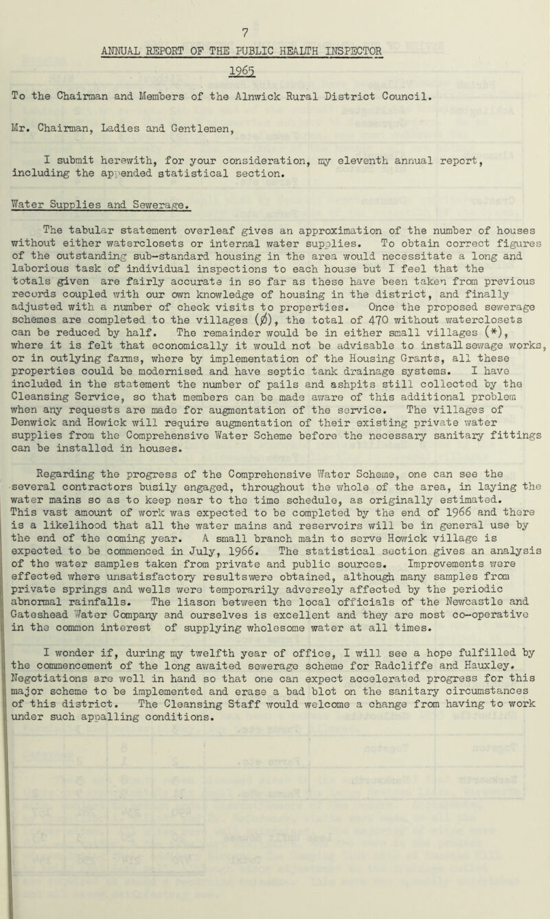 ANNUAL REPORT OF THE PUBLIC HEALTH INSPECTOR 1965 To the Chairman and Members of the Alnwick Rural District Council. Mr. Chairman, Ladies and Gentlemen, I submit herewith, for your consideration, my eleventh annual report, including the appended statistical section. Water Supplies and Sewerage. The tabular statement overleaf gives an approximation of the number of houses without either waterclosets or internal water supplies. To obtain correct figures of the outstanding sub-standard housing in the area would necessitate a long and laborious task of individual inspections to each house but I feel that the totals given are fairly accurate in so far as these have been taken from previous records coupled with our own knowledge of housing in the district, and finally adjusted with a number of check visits to properties. Once the proposed sewerage schemes are completed to the villages ($), the total of 470 without waterclosets can be reduced by half. The remainder would be in either small villages (*), where it is felt that economically it would not be advisable to install sewage works, or in outlying farms, where by implementation of the Housing Grants, all these properties could be modernised and have septic tank drainage systems. I have included in the statement the number of pails and ashpits still collected by the Cleansing Service, so that members can be made aware of this additional problem when any requests are made for augmentation of the service. The villages of Denwick and Howick will require augmentation of their existing private water supplies from the Comprehensive Water Scheme before the necessary sanitary fittings can be installed in houses. Regarding the progress of the Comprehensive Water Scheme, one can see the several contractors busily engaged, throughout the whole of the area, in laying the water mains so as to keep near to the time schedule, as originally estimated. This vast amount of work was expected to be completed by the end of 1966 and there is a likelihood that all the water mains and reservoirs will be in general use by the end of the coming year. A small branch main to serve Howick village is expected to be commenced in July, 1966. The statistical section gives an analysis of the water samples taken from private and public sources. Improvements were effected where unsatisfactory resultswere obtained, although many samples from private springs and wells were temporarily adversely affected by the periodic abnormal rainfalls. The liason between the local officials of the Newcastle and Gateshead Water Company and ourselves is excellent and they are most co-operative in the common interest of supplying wholesome water at all times. I wonder if, during my twelfth year of office, I will see a hope fulfilled by the commencement of the long awaited sewerage scheme for Radcliffe and Hauxley. Negotiations are well in hand so that one can expect accelerated progress for this major scheme to be implemented and erase a bad blot on the sanitary circumstances of this district. The Cleansing Staff would welcome a change from having to work under such appalling conditions.