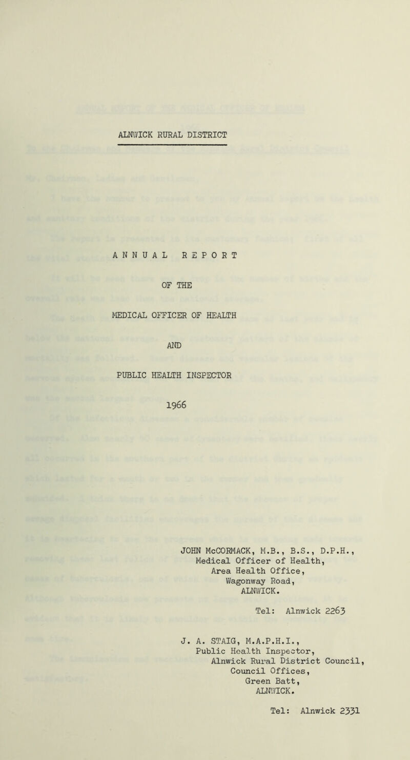 ANNUAL REPORT OF THE MEDICAL OFFICER OF HEALTH AND PUBLIC HEALTH INSPECTOR 1966 JOHN McCORMACK, M.B., B.S., D.P.H., Medical Officer of Health, Area Health Office, Wagonway Road, ALNWICK. Tel: Alnwick 2263 J. A. STAIG, M.A.P.H.I., Public Health Inspector, Alnwick Rural District Council, Council Offices, Green Batt, ALNWICK. Tel: Alnwick 2331