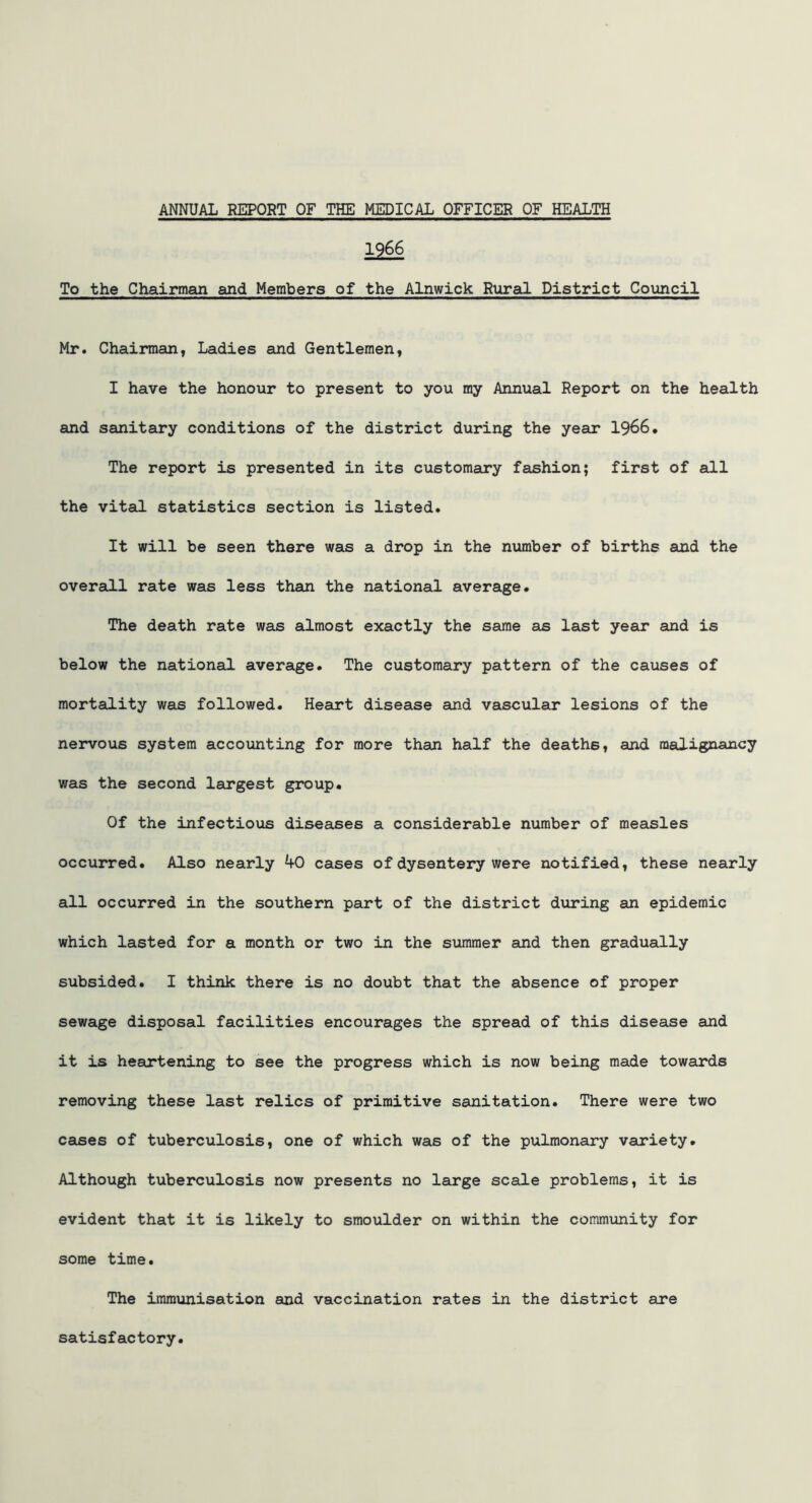 1966 To the Chairman and Members of the Alnwick Rural District Council Mr. Chairman, Ladies and Gentlemen, I have the honour to present to you my Annual Report on the health and sanitary conditions of the district during the year 1966. The report is presented in its customary fashion; first of all the vital statistics section is listed. It will be seen there was a drop in the number of births and the overall rate was less than the national average. The death rate was almost exactly the same as last year and is below the national average. The customary pattern of the causes of mortality was followed. Heart disease and vascular lesions of the nervous system accounting for more than half the deaths, and malignancy was the second largest group. Of the infectious diseases a considerable number of measles occurred. Also nearly 40 cases of dysentery were notified, these nearly all occurred in the southern part of the district during an epidemic which lasted for a month or two in the summer and then gradually subsided. I think there is no doubt that the absence of proper sewage disposal facilities encourages the spread of this disease and it is heartening to see the progress which is now being made towards removing these last relics of primitive sanitation. There were two cases of tuberculosis, one of which was of the pulmonary variety. Although tuberculosis now presents no large scale problems, it is evident that it is likely to smoulder on within the community for some time. The immunisation and vaccination rates in the district are satisfactory.