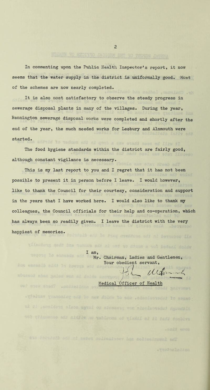 In commenting upon the Public Health Inspector's report, it now seems that the water supply in the district is uniformally good. Most of the schemes are now nearly completed. It is also most satisfactory to observe the steady progress in sewerage disposal plants in many of the villages. During the year, Rennington se-weragb disposal-, works were completed and shortly after the end of the year, the much needed works for Lesbury and Alnmouth were started. The food hygiene standards within the district are fairly good, although constant vigilance is necessary. This is my last report to you and I regret that it has not been possible to present it in person before I leave. I would however, like to thank the Council for their courtesy, consideration and support in the years that I have worked here. I would also like to thank my colleagues, the Council officials for their help and co-operation, which has always been so readily given. I leave the district with the very happiest of memories. I am Mr. Chairman, Ladies and Gentlemen Your obedient servant, Medical Officer of Health