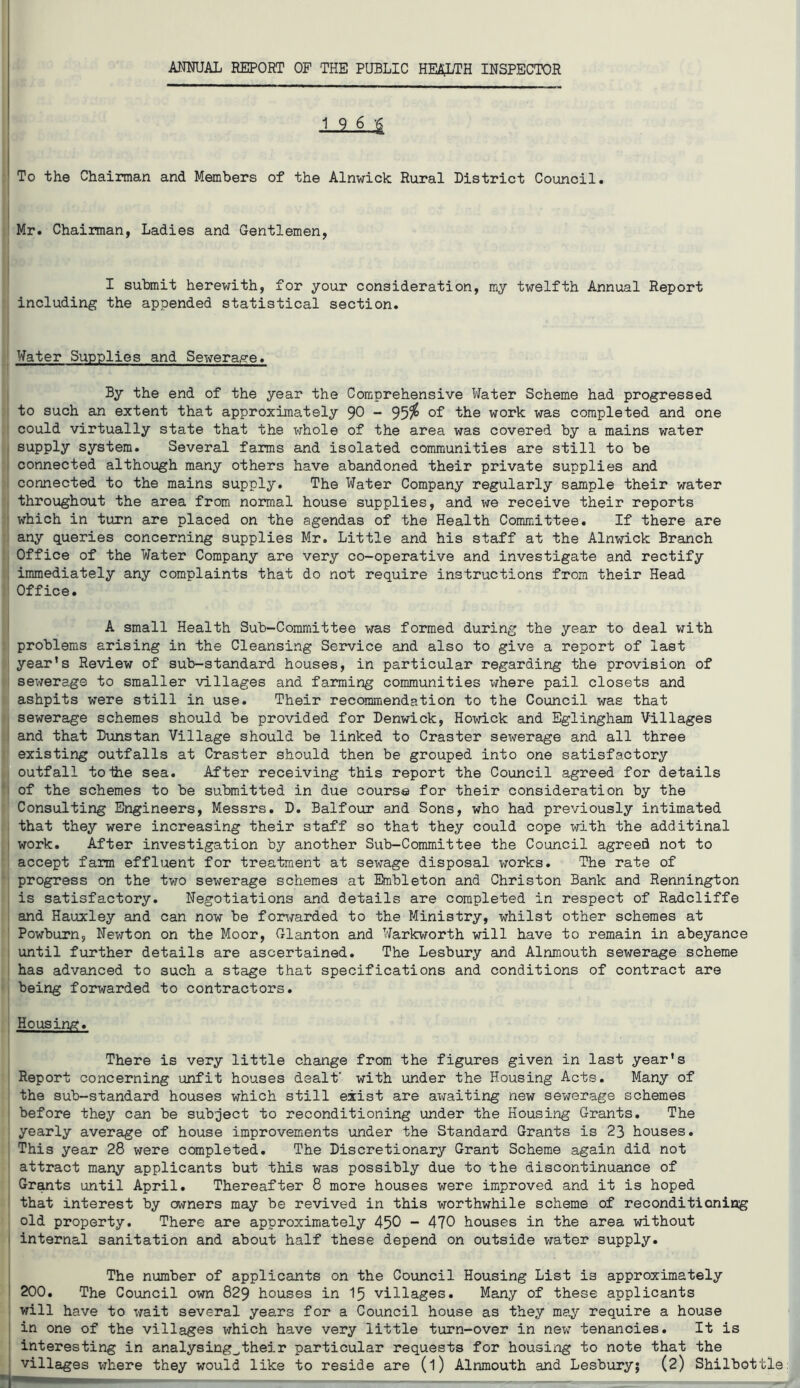 .1.9. $ To the Chairman and Members of the Alnwick Rural District Council. Mr. Chairman, Ladies and Gentlemen, I submit herewith, for your consideration, my twelfth Annual Report including the appended statistical section. Water Supplies and Sewerage. By the end of the year the Comprehensive Water Scheme had progressed to such an extent that approximately 90 - 95$ of the work was completed and one could virtually state that the whole of the area was covered by a mains water supply system. Several farms and isolated communities are still to be connected although many others have abandoned their private supplies and connected to the mains supply. The Water Company regularly sample their water throughout the area from normal house supplies, and we receive their reports which in turn are placed on the agendas of the Health Committee. If there are any queries concerning supplies Mr. Little and his staff at the Alnwick Branch Office of the Water Company are very co-operative and investigate and rectify immediately any complaints that do not require instructions from their Head Office. A small Health Sub-Committee was formed during the year to deal with problems arising in the Cleansing Service and also to give a report of last year’s Review of sub-standard houses, in particular regarding the provision of sewerage to smaller villages and farming communities where pail closets and ashpits were still in use. Their recommendation to the Council was that sewerage schemes should be provided for Denwick, Howick and Eglingham Villages and that Dunstan Village should be linked to Craster sex^erage and all three existing outfalls at Craster should then be grouped into one satisfactory outfall to ihe sea. After receiving this report the Council agreed for details of the schemes to be submitted in due course for their consideration by the Consulting Engineers, Messrs. D. Balfour and Sons, who had previously intimated that they were increasing their staff so that they could cope with the additinal work. After investigation by another Sub-Committee the Council agreed not to accept farm effluent for treatment at sewage disposal works. The rate of progress on the two sewerage schemes at Knbleton and Christon Bank and Rennington is satisfactory. Negotiations and details are completed in respect of Radcliffe and Hauxley and can now be forwarded to the Ministry, whilst other schemes at Powburn, Newton on the Moor, Glanton and Warkworth will have to remain in abeyance until further details are ascertained. The Lesbury and Alnmouth sewerage scheme has advanced to such a stage that specifications and conditions of contract are being forwarded to contractors. Housing. There is very little change from the figures given in last year's Report concerning unfit houses dealt' with under the Housing Acts. Many of the sub-standard houses which still exist are ax^aiting new sewerage schemes before they can be subject to reconditioning under the Housing Grants. The yearly average of house improvements under the Standard Grants is 23 houses. This year 28 were completed. The Discretionary Grant Scheme again did not attract many applicants but this was possibly due to the discontinuance of Grants until April. Thereafter 8 more houses were improved and it is hoped that interest by owners may be revived in this worthwhile scheme of reconditioning old property. There are approximately 450 - 470 houses in the area without internal sanitation and about half these depend on outside water supply. The number of applicants on the Council Housing List is approximately 200. The Council own 829 houses in 15 villages. Many of these applicants will have to x*ait several years for a Council house as they may require a house in one of the villages which have very little turn-over in new tenancies. It is interesting in analysing^their particular requests for housing to note that the