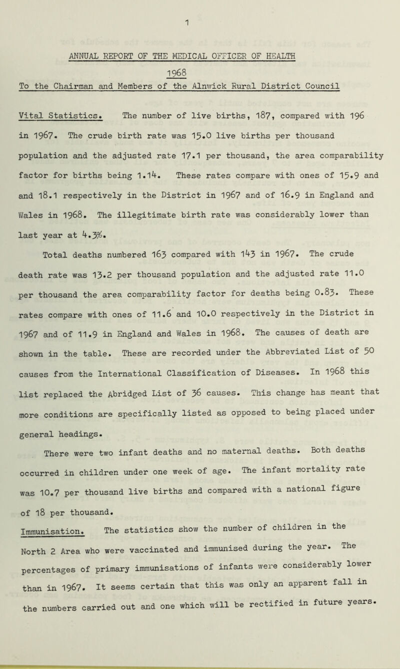 ANNUAL REPORT OF THE MEDICAL OFFICER OF HEALTH 1968 To the Chairman and Members of the Alnwick Rural District Council Vital Statistics* The number of live births, 187, compared with 196 in 1967« The crude birth rate was 15«0 live births per thousand population and the adjusted rate 17.1 per thousand, the area comparability- factor for births being 1.l4. These rates compare with ones of 15«9 and and l8.1 respectively in the District in 1967 and of 16.9 in England and Wales in 1968. The illegitimate birth rate was considerably lower than last year at Total deaths numbered 163 compared with 143 in 1967* The crude death rate was 13»2 per thousand population and the adjusted rate 11.0 per thousand the area comparability factor for deaths being 0.83* These rates compare with ones of 11.6 and 10.0 respectively in the District in 1967 and of 11.9 in England and Wales in 1968. The causes of death are shown in the table. These are recorded under the Abbreviated List of 50 causes from the International Classification of Diseases. In 1968 this list replaced the Abridged List of 36 causes. This change has meant that more conditions are specifically listed as opposed to being placed under general headings. There were two infant deaths and no maternal deaths. Both deaths occurred in children under one week of age. The infant mortality rate was 10.7 per thousand live births and compared with a national figure of l8 per thousand. Immunisation. The statistics show the number of children in the North 2 Area who were vaccinated and immunised during the year. The percentages of primary immunisations of infants were considerably lower than in 1967, It seems certain that this was only an apparent fall xn the numbers carried out and one which will be rectified in future years.