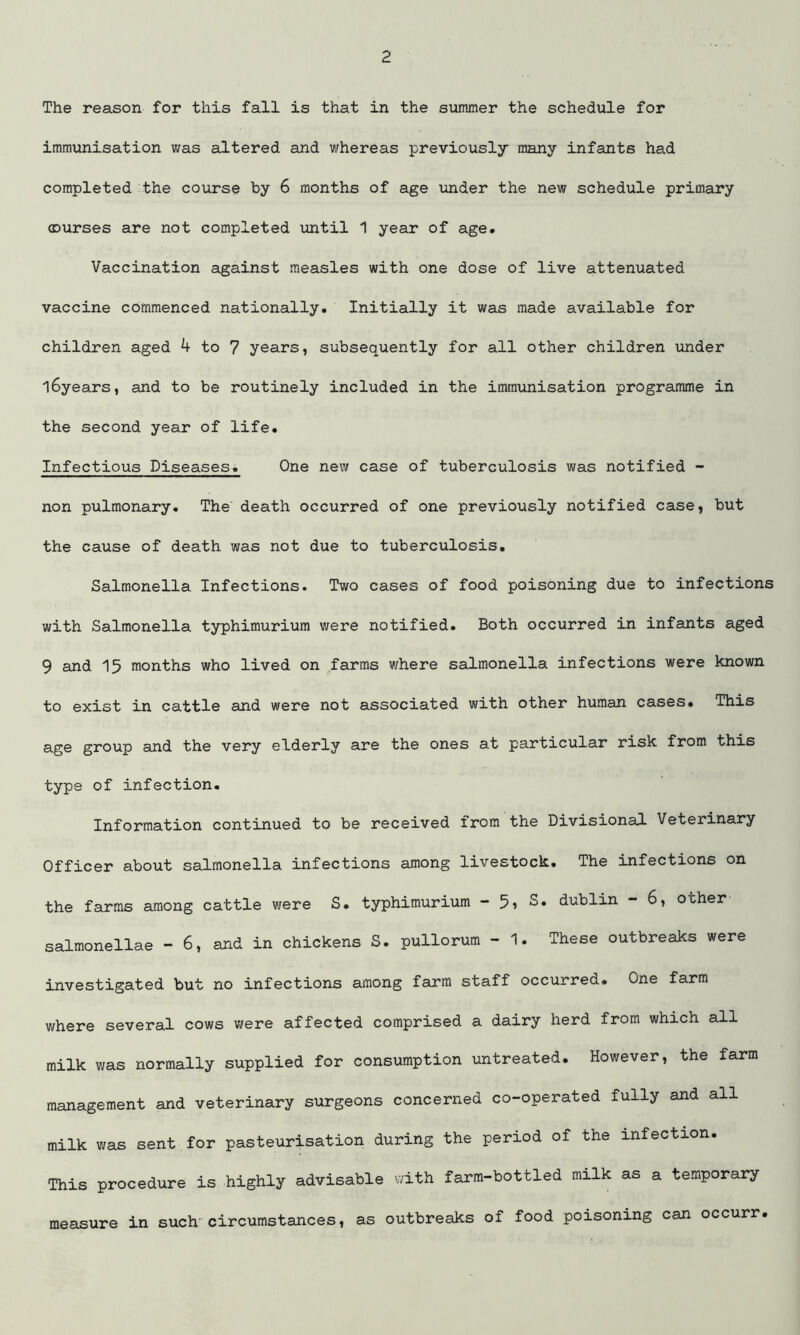 The reason for this fall is that in the summer the schedule for immunisation was altered and whereas previously many infants had completed the course by 6 months of age under the new schedule primary courses are not completed until 1 year of age. Vaccination against measles with one dose of live attenuated vaccine commenced nationally. Initially it was made available for children aged 4 to 7 years, subsequently for all other children under l6years, and to be routinely included in the immunisation programme in the second year of life. Infectious Diseases. One new case of tuberculosis was notified - non pulmonary. The death occurred of one previously notified case, but the cause of death was not due to tuberculosis. Salmonella Infections. Two cases of food poisoning due to infections with Salmonella typhimurium were notified. Both occurred in infants aged 9 and 15 months who lived on farms where salmonella infections were known to exist in cattle and were not associated with other human cases. This age group and the very elderly are the ones at particular risk from this type of infection. Information continued to be received from the Divisional Veterinary Officer about salmonella infections among livestock. The infections on the farms among cattle were S. typhimurium - 5, S. dublin - 6, other salmonellae - 6, and in chickens S. pullorum - 1. These outbreaks were investigated but no infections among farm staff occurred. One farm where several cows were affected comprised a dairy herd from which all milk was normally supplied for consumption untreated. However, the farm management and veterinary surgeons concerned co-operated fully and all milk was sent for pasteurisation during the period of the infection. This procedure is highly advisable with farm-bottled milk as a temporary measure in such' circumstances, as outbreaks of food poisoning can occurr.