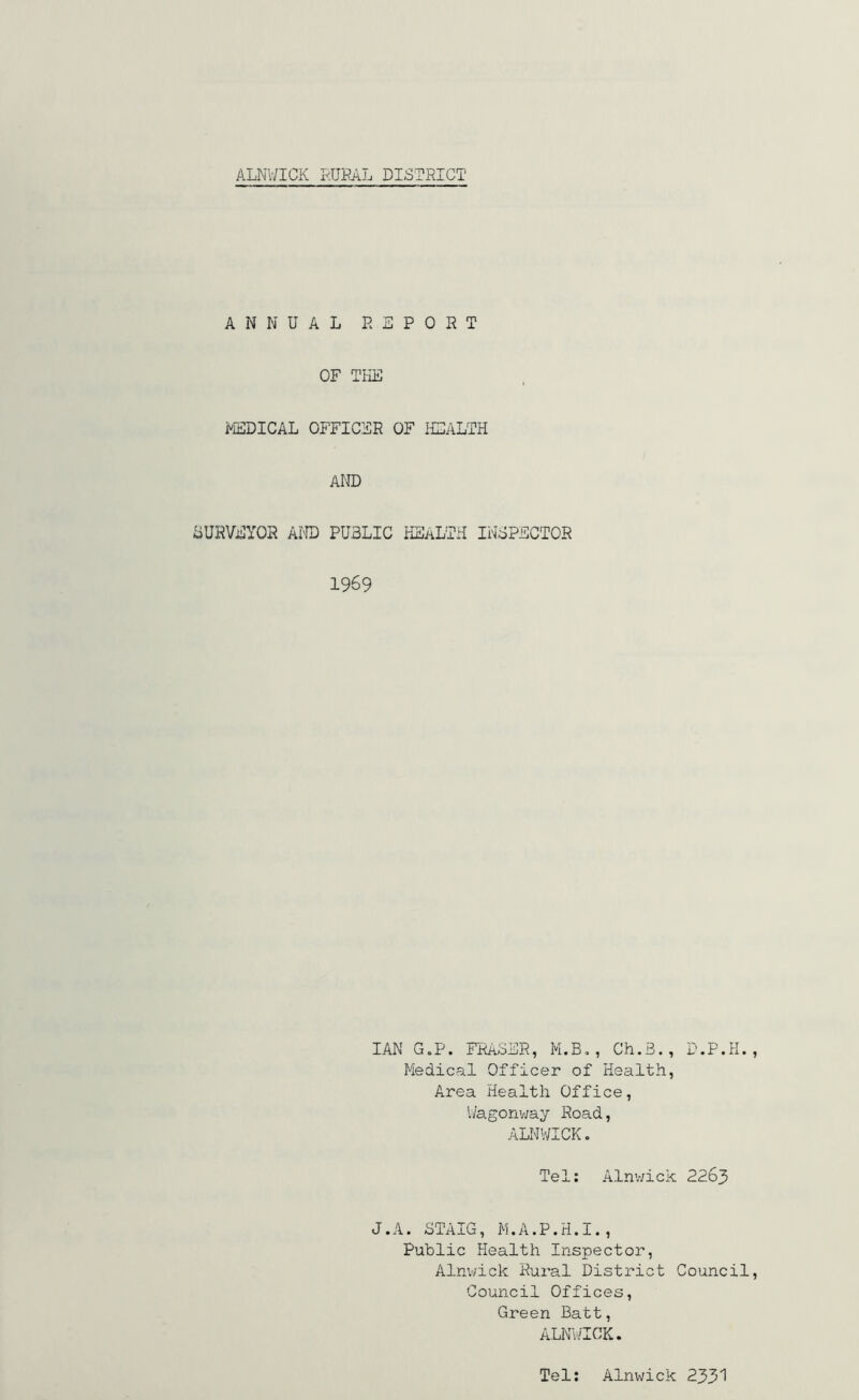 ANNUAL R SPORT OF THE MEDICAL OFFICER OF HEALTH AND SURVEYOR AND PUBLIC HEALTH INSPECTOR 1969 IAN G.P. FRASER, M.B., Ch.B., D.P.H. Medical Officer of Health, Area Health Office, Wagonway Road, ALNWICK. Tel: Alnwick 2263 J.A. STAIG, M.A.P.H.I., Public Health Inspector, Alnwick Rural District Council Council Offices, Green Batt, ALNWICK. Tel: Alnwick 2331