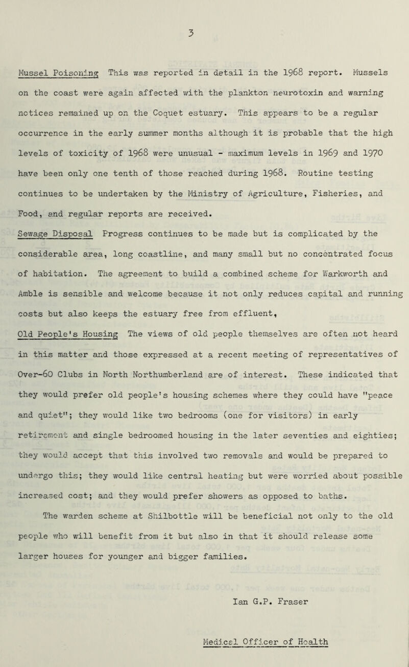 Mussel Poisoning This was reported in detail in the 1968 report. Mussels on the coast were again affected with the plankton neurotoxin and warning notices remained up on the Coquet estuary. This appears to be a regular occurrence in the early summer months although it is probable that the high levels of toxicity of 1968 were unusual - maximum levels in 1969 and 1970 have been only one tenth of those reached during 1968. Routine testing continues to be undertaken by the Ministry of Agriculture, Fisheries, and Food, and regular reports are received. Sewage Disposal Progress continues to be made but is complicated by the considerable area, long coastline, and many small but no concentrated focus of habitation. The agreement to build a combined scheme for Warkworth and Amble is sensible and welcome because it not only reduces capital and running costs but also keeps the estuary free from effluent. Old People's Housing The views of old people themselves are often not heard in this matter and those expressed at a recent meeting of representatives of Over-60 Clubs in North Northumberland are of interest. These indicated that they would prefer old people’s housing schemes where they could have ’’peace and quiet”; they would like two bedrooms (one for visitors) in early retirement and single bedroomed housing in the later seventies and eighties; they would accept that this involved two removals and would be prepared to undergo this; they would like central heating but were worried about possible increased cost; and they would prefer showers as opposed to baths. The warden scheme at Shilbottle will be beneficial not only to the old people who will benefit from it but also in that it should release some larger houses for younger and bigger families. Ian G.P. Fraser Medical Officer of Health