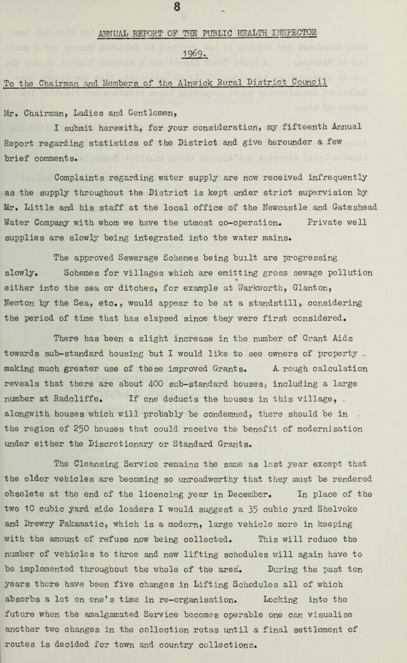 ANNUAL REPORT OF THE PUBLIC HEALTH INSPECTOR 1969* To the Chairman and Members of the Alnwick Rural District Council Mr# Chairman, Ladies and Gentlemen, I submit herewith, for your consideration, my fifteenth Annual Report regarding statistics of the District and give hereunder a few brief comments. Complaints regarding water supply are now received infrequently as the supply throughout the District is kept under strict supervision by Mr. Little and his staff at the local office of the Nev/castle and Gateshead Water Company with whom we have the utmost co-operation* Private well supplies are slowly being integrated into the water mains. The approved Sewerage Schemes being built are progressing slowly. Schemes for villages which are emitting gross sewage pollution either into the sea or ditches, for example at Y/arkworth, Glanton, Newton by the Sea, etc., would appear to be at a standstill, considering the period of time that has elapsed since they were first considered. There has been a slight increase in the number of Grant Aids towards sub-standard housing but I would like to see owners of property making much greater use of these improved Grants. A. rough calculation reveals that there are about 400 sub-standard houses, including a large number at Radcliffe, If one deducts the houses in this village, . alongwith houses which will probably be condemned, there should be in the region of 250 houses that could receive the benefit of modernisation under either the Discretionary or Standard Grants. The Cleansing Service remains the same as last year except that the older vehicles are becoming so unroadworthy that they must be rendered obsolete at the end of the licencing year in December. In place of the two 10 cubic yard side loaders I would suggest a 35 cubic yard Shelvoke and Drewry Pakamatic, which is a modern, large vehicle more in keeping with the amount of refuse now being collected. This will reduce the number of vehicles to three and new lifting schedules will again have to be implemented throughout the whole of the area. During the past ten years there have been five changes in Lifting Schedules all of which absorbs a lot on one’s time in re-organisation. Looking into the future when the amalgamated Service becomes operable one can visualise another two changes in the collection rotas until a final settlement of routes is decided for town and country collections.