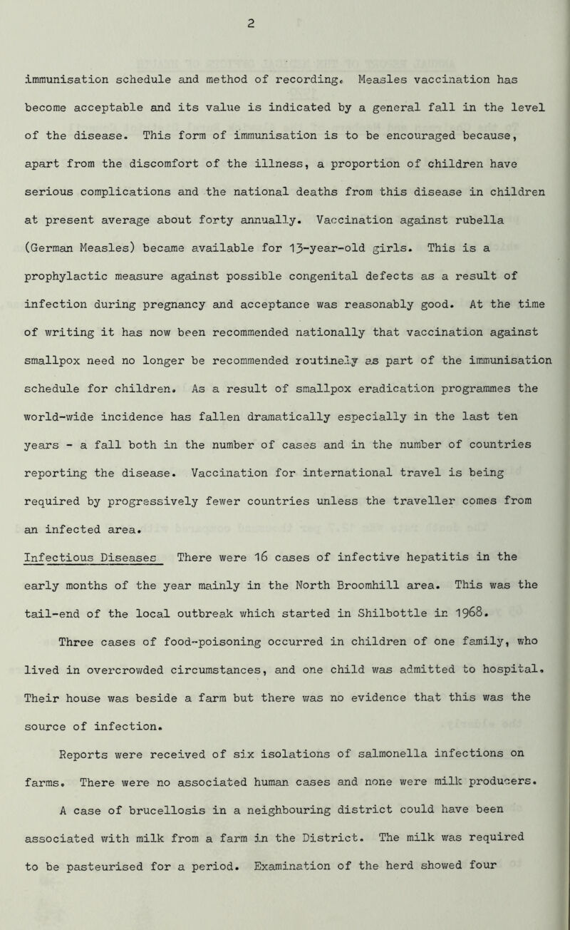 immunisation schedule and method of recording. Measles vaccination has become acceptable and its value is indicated by a general fall in the level of the disease. This form of immunisation is to be encouraged because, apart from the discomfort of the illness, a proportion of children have serious complications and the national deaths from this disease in children at present average about forty annually. Vaccination against rubella (German Measles) became available for 13-year-old girls. This is a prophylactic measure against possible congenital defects as a result of infection during pregnancy and acceptance was reasonably good. At the time of writing it has now been recommended nationally that vaccination against smallpox need no longer be recommended routinely as part of the immunisation schedule for children. As a result of smallpox eradication programmes the world-wide incidence has fallen dramatically especially in the last ten years - a fall both in the number of cases and in the number of countries reporting the disease. Vaccination for international travel is being required by progressively fewer countries unless the traveller comes from an infected area. Infectious Diseases There were 16 cases of infective hepatitis in the early months of the year mainly in the North Broomhill area. This was the tail-end of the local outbreak which started in Shilbottle in 1968. Three cases of food-poisoning occurred in children of one family, who lived in overcrowded circumstances, and one child was admitted to hospital. Their house was beside a farm but there was no evidence that this was the source of infection. Reports were received of six isolations of salmonella infections on farms. There were no associated human cases and none were milk producers. A case of brucellosis in a neighbouring district could have been associated with milk from a farm in the District. The milk was required to be pasteurised for a period. Examination of the herd showed four