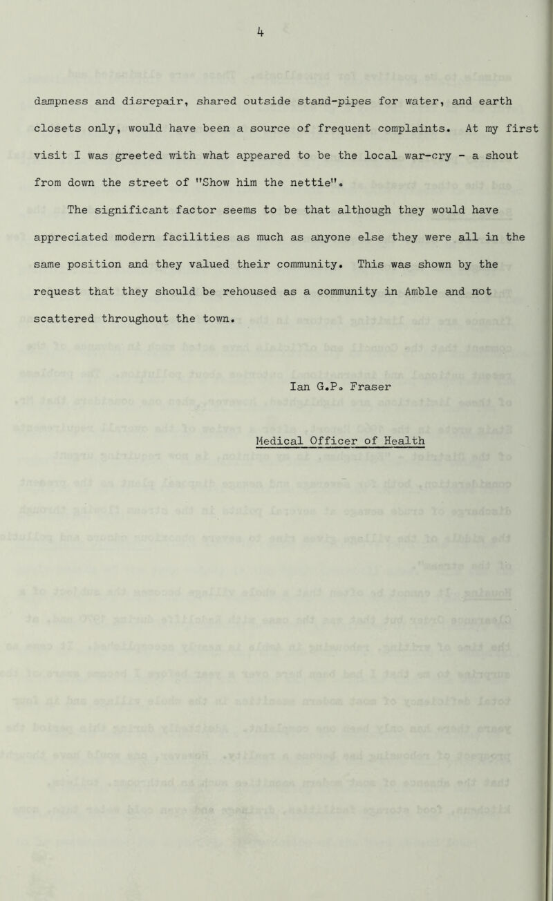 dampness and disrepair, shared outside stand-pipes for water, and earth closets only, would have been a source of frequent complaints. At my first visit I was greeted with what appeared to be the local war-cry - a shout from down the street of Show him the nettie. The significant factor seems to be that although they would have appreciated modern facilities as much as anyone else they were all in the same position and they valued their community. This was shown by the request that they should be rehoused as a community in Amble and not scattered throughout the town. Ian G.Po Fraser Medical Officer of Health
