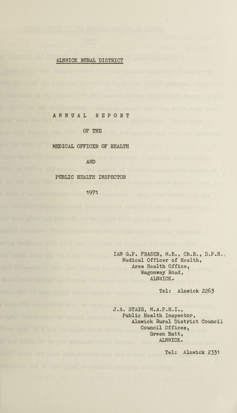 ANNUAL REPORT OF THE MEDICAL OFFICER OF HEALTH AND PUBLIC HEALTH INSPECTOR 1971 IAN G.P. FRASER, M.B., Ch.B., D.P.H., Medical Officer of Health, Area Health Office, Wagonway Road, ALNWICK. Tel: Alnwick 2263 J.A. STAIG, M.A.P.H.I., Public Health Inspector, Alnwick Rural District Council Council Offices, Green Batt, ALNWICK. Tel: Alnwick 2331