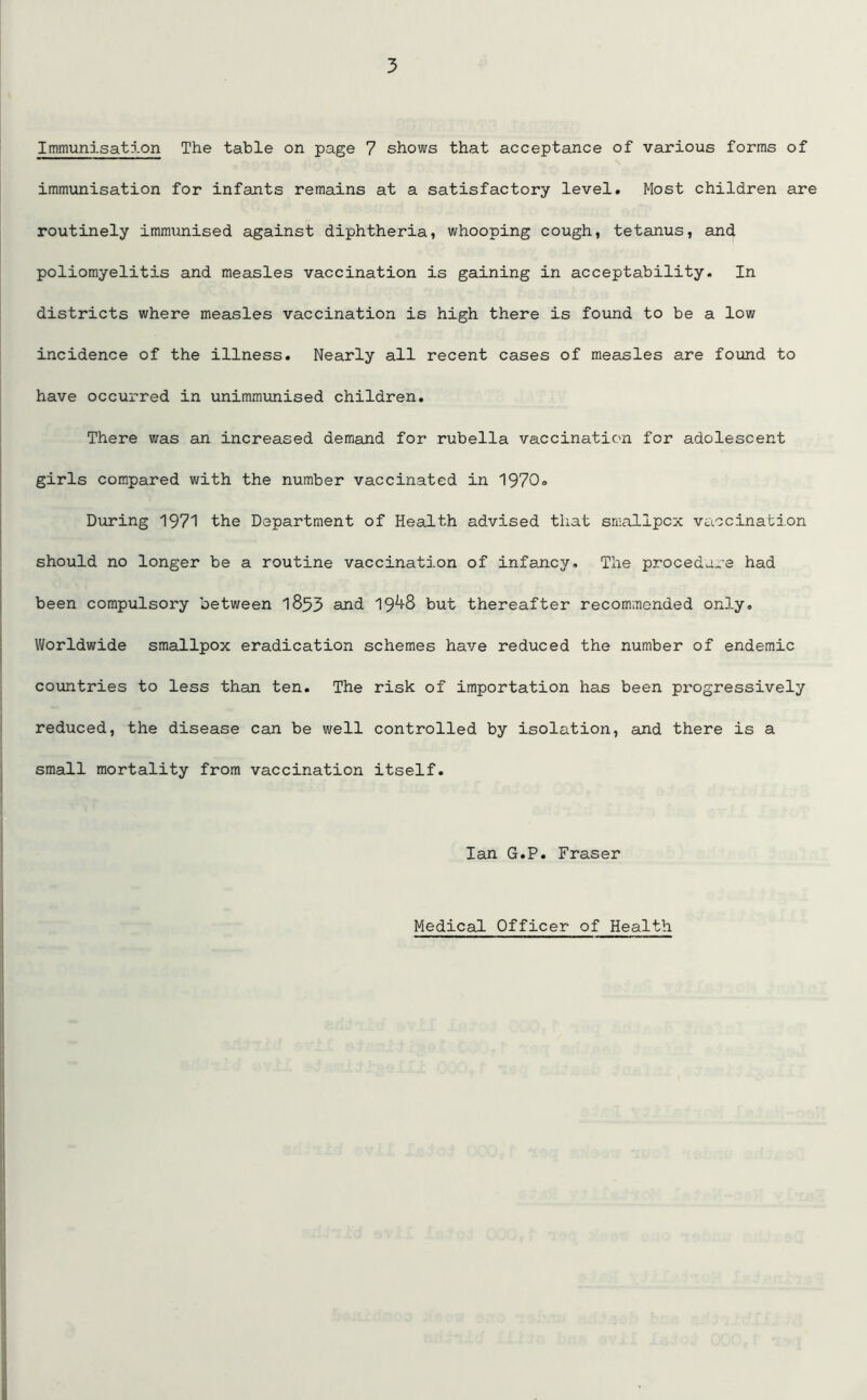 Immunisation The table on page 7 shows that acceptance of various forms of immunisation for infants remains at a satisfactory level. Most children are routinely immunised against diphtheria, whooping cough, tetanus, and poliomyelitis and measles vaccination is gaining in acceptability. In districts where measles vaccination is high there is found to be a low incidence of the illness. Nearly all recent cases of measles are found to have occurred in unimmunised children. There was an increased demand for rubella vaccination for adolescent girls compared with the number vaccinated in 1970. During 1971 the Department of Health advised that smallpox vaccination should no longer be a routine vaccination of infancy. The procedure had been compulsory between 1893 and 19^8 but thereafter recommended only. Worldwide smallpox eradication schemes have reduced the number of endemic countries to less than ten. The risk of importation has been progressively reduced, the disease can be well controlled by isolation, and there is a small mortality from vaccination itself. Ian G.P. Fraser Medical Officer of Health