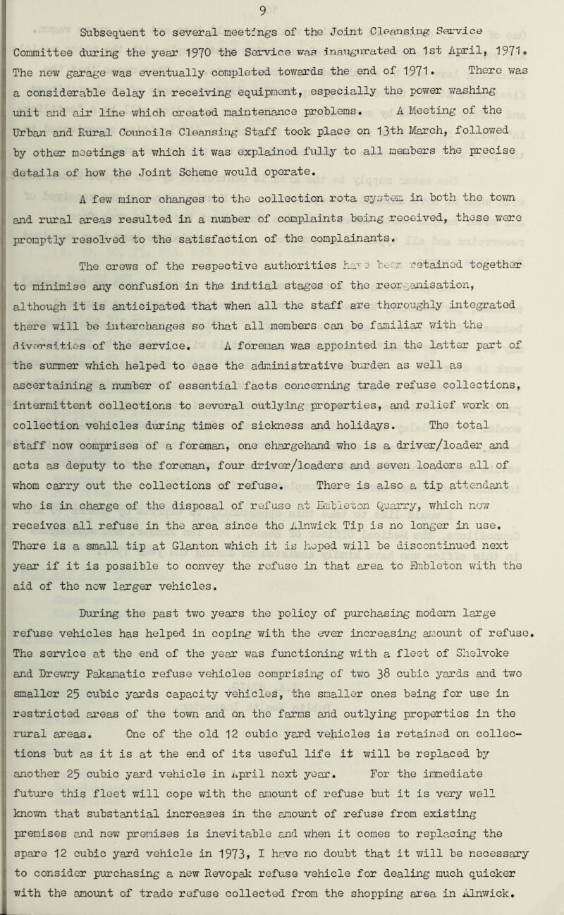 Subsequent to several meetings of the Joint Cleansing: Service Committee during the year 1970 the Service was inaugurated on 1st April, 1971® The new garage was eventually completed towards the end of 1971* There was a considerable delay in receiving equipment, especially the power washing i unit and air line which created maintenance problems. A Meeting of the Urban and Rural Councils Cleansing Staff took place on 13th March, followed by other meetings at which it was explained fully to all members the precise details of how the Joint Scheme would operate. A few minor changes to the collection rota system in both the town and rural areas resulted in a number of complaints being received, these were promptly resolved to the satisfaction of the complainants. The crews of the respective authorities ha;' e bear retained together to minimise any confusion in the initial stages of the reorganisation, although it is anticipated that when all the staff are thoroughly integrated there will be interchanges so that all members can be familiar with the diversities of the service. A foreman was appointed in the latter part of the summer which helped to ease the administrative burden as well as ascertaining a number of essential facts concerning trade refuse collections, intermittent collections to several outlying properties, and relief work on collection vehicles during times of sickness and holidays. The total staff now comprises of a foreman, one chargehand who is a driver/loader and acts as deputy to the foreman, four driver/loaders and seven loaders all of whom carry out the collections of refuse. There is also a tip attendant t who is in charge of the disposal of refuse at Embieton Quarry, which now receives all refuse in the area since the Alnwick Tip is no longer in use. There is a small tip at Glanton which it is hoped will be discontinued next year if it is possible to convey the refuse in that area to Embieton with the : aid of the new larger vehicles. During the past two years the policy of purchasing modern large refuse vehicles has helped in coping with the ever increasing amount of refuse. The service at the end of the year was functioning with a fleet of Shelvoke and Drewry Pakanatic refuse vehicles comprising of two 38 cubic yards and two smaller 25 cubic yards capacity vehicles, the smaller ones being for use in restricted areas of the town and on the farms and outlying properties in the rural areas. One of the old 12 cubic yard vehicles is retained on collec- tions but as it is at the end of its useful life it will be replaced by another 25 cubic yard vehicle in April next year. For the immediate future this fleet will cope with the amount of refuse but it is very well known that substantial increases in the amount of refuse from existing ; premises and new premises is inevitable and when it comes to replacing the spare 12 cubic yard vehicle in 1973> I have no doubt that it will be necessary ■ to consider purchasing a new Revopak refuse vehicle for dealing much quicker | with the amount of trade refuse collected from the shopping area in Alnwick.