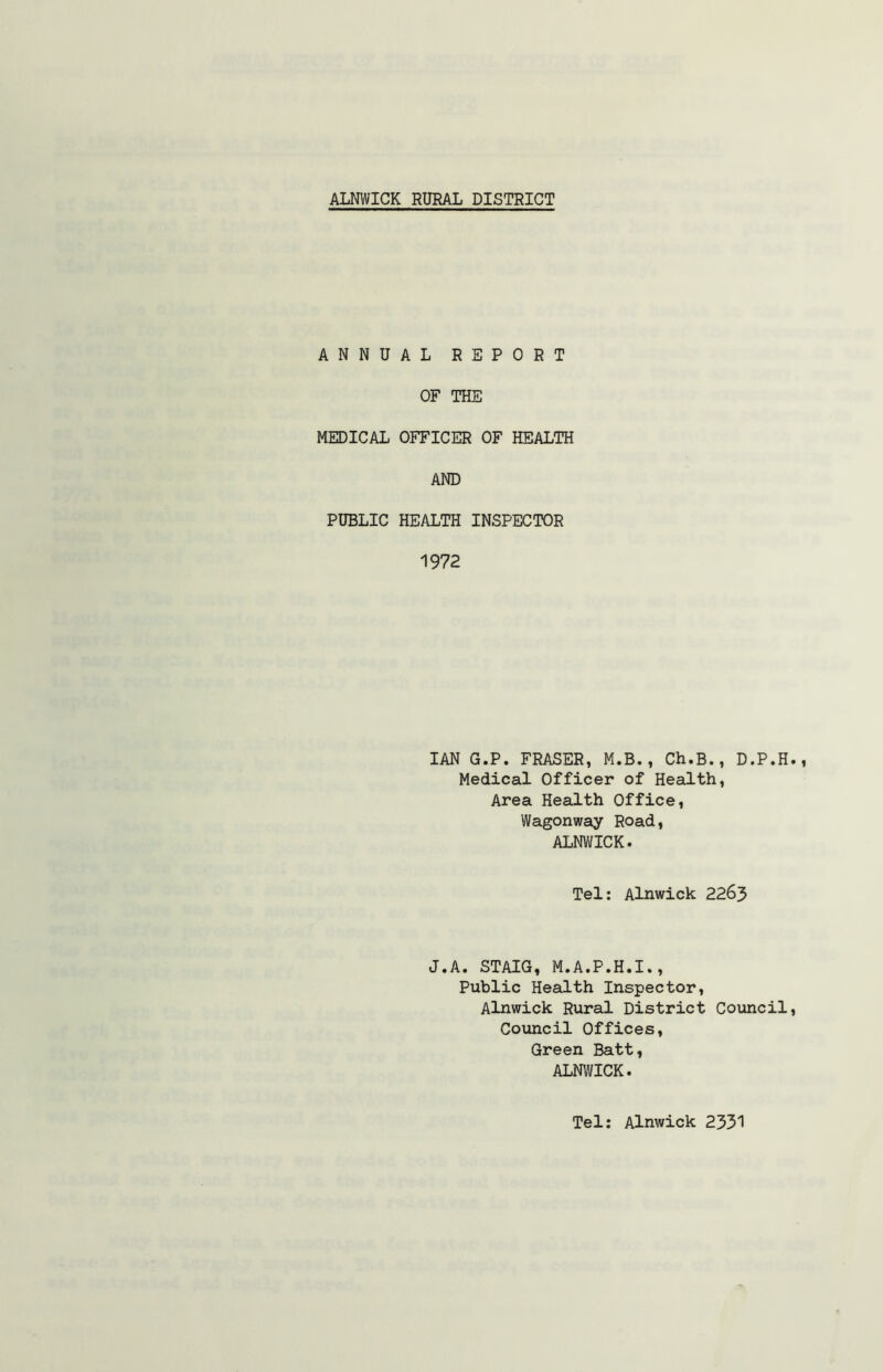 ANNUAL REPORT OF THE MEDICAL OFFICER OF HEALTH AND PUBLIC HEALTH INSPECTOR 1972 IAN G.P. FRASER, M.B., Ch.B., D.P.H Medical Officer of Health, Area Health Office, Wagonway Road, ALNWICK. Tel: Alnwick 2263 J.A. STAIG, M.A.P.H.I., Public Health Inspector, Alnwick Rural District Council Council Offices, Green Batt, ALNWICK. Tel: Alnwick 2331