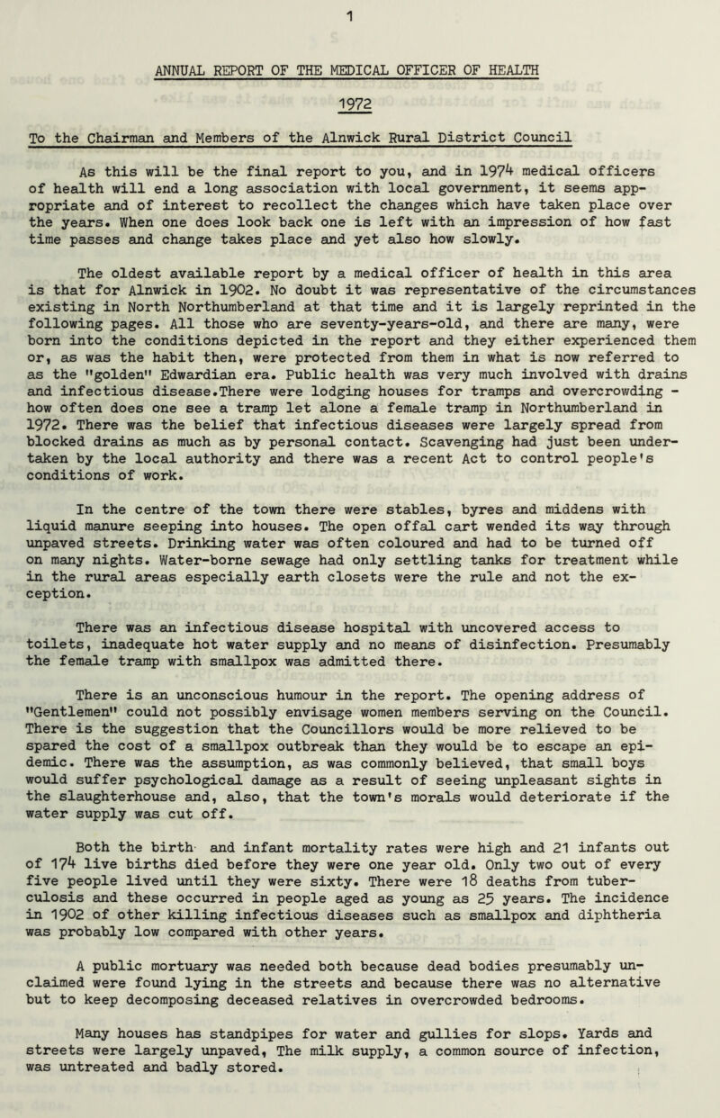 ANNUAL REPORT OF THE MEDICAL OFFICER OF HEALTH 1972 To the Chairman and Members of the Alnwick Rural District Council As this will be the final report to you, and in 197^ medical officers of health will end a long association with local government, it seems app- ropriate and of interest to recollect the changes which have taken place over the years. When one does look back one is left with an impression of how fast time passes and change takes place and yet also how slowly. The oldest available report by a medical officer of health in this area is that for Alnwick in 1902. No doubt it was representative of the circumstances existing in North Northumberland at that time and it is largely reprinted in the following pages. All those who are seventy-years-old, and there are many, were born into the conditions depicted in the report and they either experienced them or, as was the habit then, were protected from them in what is now referred to as the golden Edwardian era. Public health was very much involved with drains and infectious disease.There were lodging houses for tramps and overcrowding - how often does one see a tramp let alone a female tramp in Northumberland in 1972. There was the belief that infectious diseases were largely spread from blocked drains as much as by personal contact. Scavenging had just been under- taken by the local authority and there was a recent Act to control people's conditions of work. In the centre of the town there were stables, byres and middens with liquid manure seeping into houses. The open offal cart wended its way through unpaved streets. Drinking water was often coloured and had to be turned off on many nights. Water-borne sewage had only settling tanks for treatment while in the rural areas especially earth closets were the rule and not the ex- ception. There was an infectious disease hospital with uncovered access to toilets, inadequate hot water supply and no means of disinfection. Presumably the female tramp with smallpox was admitted there. There is an unconscious humour in the report. The opening address of Gentlemen could not possibly envisage women members serving on the Council. There is the suggestion that the Councillors would be more relieved to be spared the cost of a smallpox outbreak than they would be to escape an epi- demic. There was the assumption, as was commonly believed, that small boys would suffer psychological damage as a result of seeing unpleasant sights in the slaughterhouse and, also, that the town's morals would deteriorate if the water supply was cut off. Both the birth and infant mortality rates were high and 21 infants out of 17^ live births died before they were one year old. Only two out of every five people lived until they were sixty. There were l8 deaths from tuber- culosis and these occurred in people aged as young as 25 years. The incidence in 1902 of other killing infectious diseases such as smallpox and diphtheria was probably low compared with other years. A public mortuary was needed both because dead bodies presumably un- claimed were found lying in the streets and because there was no alternative but to keep decomposing deceased relatives in overcrowded bedrooms. Many houses has standpipes for water and gullies for slops. Yards and streets were largely unpaved, The milk supply, a common source of infection, was untreated and badly stored.