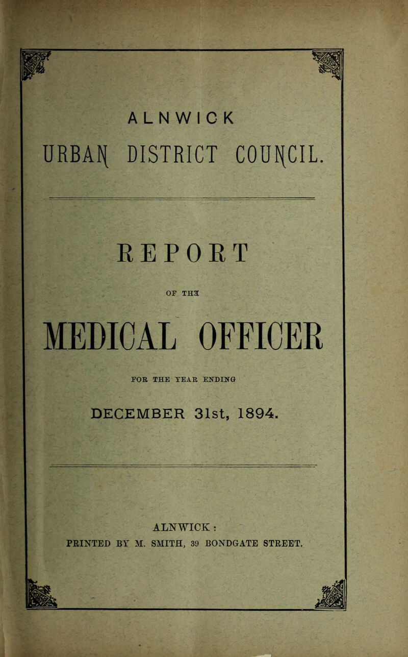 URBAf( DISTRICT COUNCIL. REPORT OF TH3 MEDICAL OFFICER FOE THE TEAR ENDING DECEMBER 31st, 1894. ALNWICK : PRINTED BY M. SMITH, 39 BONDGATE STREET.