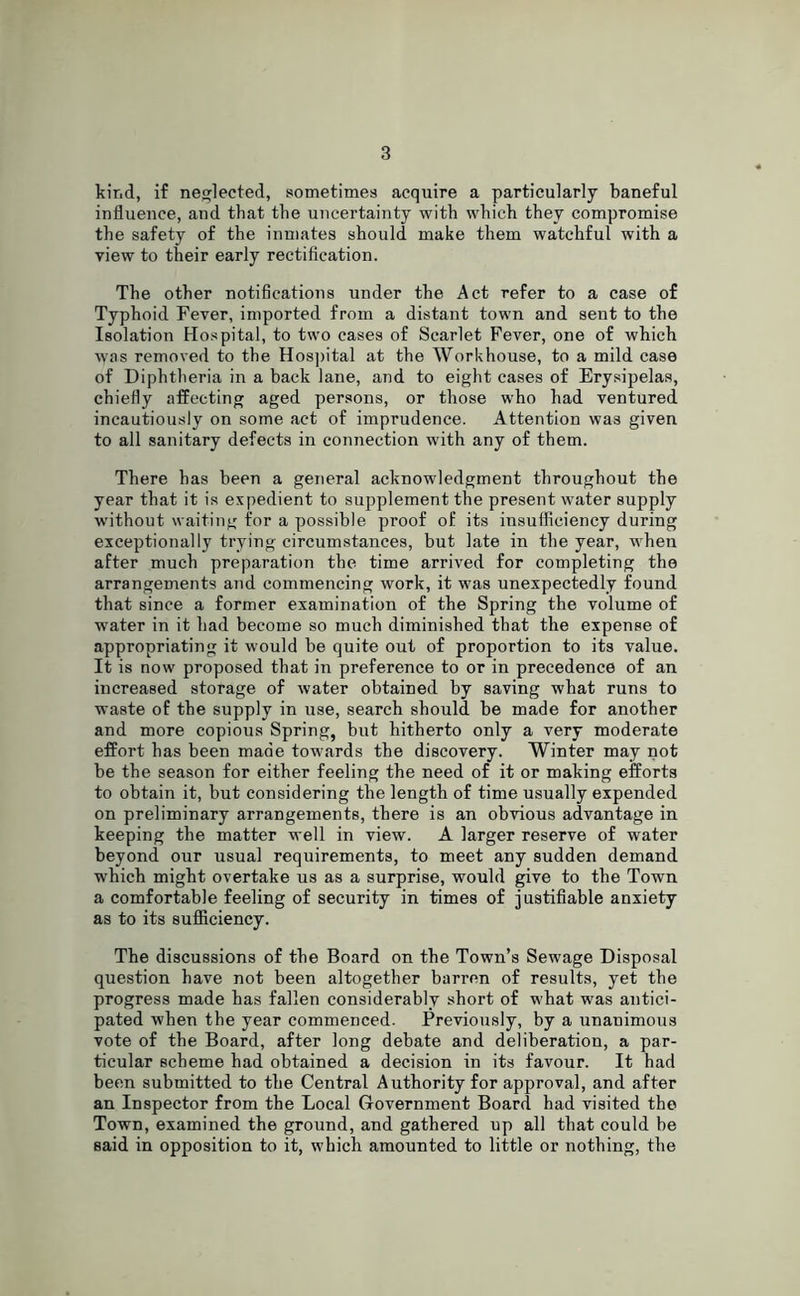 kir.d, if neglected, sometimes acquire a particularly baneful influence, and that the uncertainty with which they compromise the safety of the inmates should make them watchful with a view to their early rectification. The other notifications under the Act refer to a case of Typhoid Fever, imported from a distant town and sent to the Isolation Hospital, to two cases of Scarlet Fever, one of which was removed to the Hospital at the Workhouse, to a mild case of Diphtheria in a back lane, and to eight cases of Erysipelas, chiefly affecting aged persons, or those who had ventured incautiously on some act of imprudence. Attention was given to all sanitary defects in connection with any of them. There has been a general acknowledgment throughout the year that it is expedient to supplement the present water supply without waiting for a possible proof of its insufficiency during exceptionally trying circumstances, but late in the year, when after much preparation the time arrived for completing the arrangements and commencing work, it was unexpectedly found that since a former examination of the Spring the volume of xvater in it had become so much diminished that the expense of appropriating it would be quite out of proportion to its value. It is now proposed that in preference to or in precedence of an increased storage of water obtained by saving what runs to waste of the supply in use, search should be made for another and more copious Spring, but hitherto only a very moderate effort has been made towards the discovery. Winter may not be the season for either feeling the need of it or making efforts to obtain it, but considering the length of time usually expended on preliminary arrangements, there is an obvious advantage in keeping the matter well in view. A larger reserve of water beyond our usual requirements, to meet any sudden demand which might overtake us as a surprise, would give to the Town a comfortable feeling of security in times of justifiable anxiety as to its sufficiency. The discussions of the Board on the Town’s Sewage Disposal question have not been altogether barren of results, yet the progress made has fallen considerably short of what was antici- pated when the year commenced. Previously, by a unanimous vote of the Board, after long debate and deliberation, a par- ticular scheme had obtained a decision in its favour. It bad been submitted to the Central Authority for approval, and after an Inspector from the Local Government Board had visited the Town, examined the ground, and gathered up all that could be said in opposition to it, which amounted to little or nothing, the