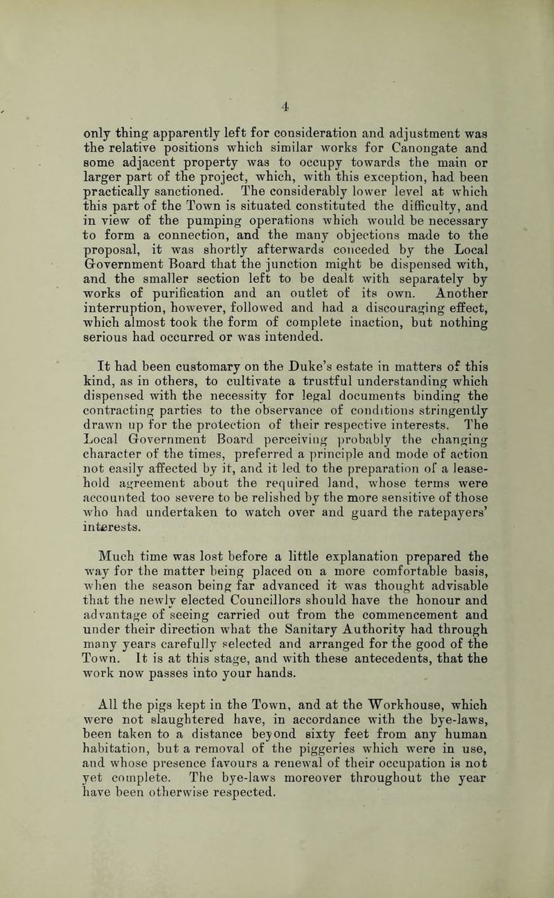 only thing apparently left for consideration and adjustment was the relative positions which similar works for Canongate and some adjacent property was to occupy towards the main or larger part of the project, which, with this exception, had been practically sanctioned. The considerably lower level at which this part of the Town is situated constituted the difficulty, and in view of the pumping operations which would he necessary to form a connection, and the many objections made to the proposal, it was shortly afterwards conceded by the Local Government Board that the junction might be dispensed with, and the smaller section left to he dealt with separately by works of purification and an outlet of its own. Another interruption, however, followed and had a discouraging effect, which almost took the form of complete inaction, but nothing serious had occurred or was intended. It had been customary on the Duke’s estate in matters of this kind, as in others, to cultivate a trustful understanding which dispensed with the necessity for legal documents binding the contracting parties to the observance of conditions stringently drawn up for the protection of their respective interests. The Local Government Board perceiving probably the changing character of the times, preferred a principle and mode of action not easily affected by it, and it led to the preparation of a lease- hold agreement about the required land, whose terms were accounted too severe to be relished by the more sensitive of those who had undertaken to watch over and guard the ratepayers’ interests. Much time was lost before a little explanation prepared the way for the matter being placed on a more comfortable basis, when the season being far advanced it was thought advisable that the newly elected Councillors should have the honour and advantage of seeing carried out from the commencement and under their direction what the Sanitary Authority had through many years carefully selected and arranged for the good of the Town. It is at this stage, and with these antecedents, that the work now passes into your hands. All the pigs kept in the Town, and at the Workhouse, which were not slaughtered have, in accordance with the hye-laws, been taken to a distance beyond sixty feet from any human habitation, but a removal of the piggeries which were in use, and whose presence favours a renewal of their occupation is not yet complete. The bye-laws moreover throughout the year have been otherwise respected.